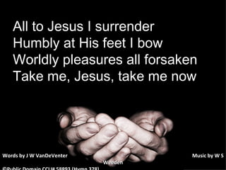 All to Jesus I surrender Humbly at His feet I bow Worldly pleasures all forsaken Take me, Jesus, take me now Words by J W VanDeVenter      Music by W S Weeden ©Public Domain CCLI# 58893 (Hymn 378) 