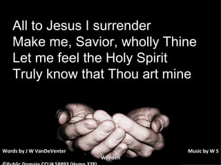 All to Jesus I surrender Make me, Savior, wholly Thine Let me feel the Holy Spirit Truly know that Thou art mine Words by J W VanDeVenter      Music by W S Weeden ©Public Domain CCLI# 58893 (Hymn 378) 