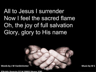 All to Jesus I surrender Now I feel the sacred flame Oh, the joy of full salvation Glory, glory to His name Words by J W VanDeVenter      Music by W S Weeden ©Public Domain CCLI# 58893 (Hymn 378) 