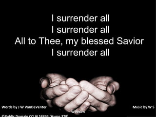   I surrender all I surrender all All to Thee, my blessed Savior  I surrender all Words by J W VanDeVenter      Music by W S Weeden ©Public Domain CCLI# 58893 (Hymn 378) 