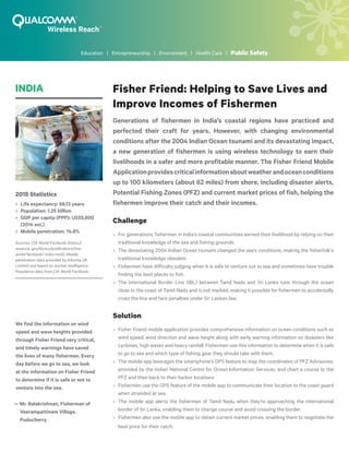 Fisher Friend: Helping to Save Lives and
Improve Incomes of Fishermen
Generations of fishermen in India’s coastal regions have practiced and
perfected their craft for years. However, with changing environmental
conditions after the 2004 Indian Ocean tsunami and its devastating impact,
a new generation of fishermen is using wireless technology to earn their
livelihoods in a safer and more profitable manner. The Fisher Friend Mobile
Applicationprovidescriticalinformationaboutweatherandoceanconditions
up to 100 kilometers (about 62 miles) from shore, including disaster alerts,
Potential Fishing Zones (PFZ) and current market prices of fish, helping the
fishermen improve their catch and their incomes.
Challenge
»» For generations, fishermen in India’s coastal communities earned their livelihood by relying on their
traditional knowledge of the sea and fishing grounds.
»» The devastating 2004 Indian Ocean tsunami changed the sea’s conditions, making the fisherfolk’s
traditional knowledge obsolete.
»» Fishermen have difficulty judging when it is safe to venture out to sea and sometimes have trouble
finding the best places to fish.
»» The International Border Line (IBL) between Tamil Nadu and Sri Lanka runs through the ocean
close to the coast of Tamil Nadu and is not marked, making it possible for fishermen to accidentally
cross the line and face penalties under Sri Lankan law.
Solution
»» Fisher Friend mobile application provides comprehensive information on ocean conditions such as
wind speed, wind direction and wave height along with early warning information on disasters like
cyclones, high waves and heavy rainfall. Fishermen use this information to determine when it is safe
to go to sea and which type of fishing gear they should take with them.
»» The mobile app leverages the smartphone’s GPS feature to map the coordinates of PFZ Advisories,
provided by the Indian National Centre for Ocean Information Services, and chart a course to the
PFZ and then back to their harbor locations.
»» Fishermen use the GPS feature of the mobile app to communicate their location to the coast guard
when stranded at sea.
»» The mobile app alerts the fishermen of Tamil Nadu when they’re approaching the international
border of Sri Lanka, enabling them to change course and avoid crossing the border.
»» Fishermen also use the mobile app to obtain current market prices, enabling them to negotiate the
best price for their catch.
2015 Statistics
»» Life expectancy: 68.13 years
»» Population: 1.25 billion
»» GDP per capita (PPP): US$5,800
(2014 est.)
»» Mobile penetration: 74.8%
Sources: CIA World Factbook (https://
www.cia. gov/library/publications/the-
world-factbook/ index.html); Mobile
penetration data provided by Informa UK
Limited and based on market intelligence.
Population data from CIA World Factbook.
INDIA
We find the information on wind
speed and wave heights provided
through Fisher Friend very critical,
and timely warnings have saved
the lives of many fishermen. Every
day before we go to sea, we look
at the information on Fisher Friend
to determine if it is safe or not to
venture into the sea.
— Mr. Balakrishnan, Fisherman of
	 Veerampattinam Village,
	Puducherry
Education | Entrepreneurship | Environment | Health Care | Public Safety
 