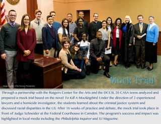 Through a partnership with the Rutgers Center for the Arts and the DCCB, 20 CASA teens analyzed and
prepared a mock trial based on the novel To Kill A Mockingbird. Under the direction of 2 experienced
lawyers and a homicide investigator, the students learned about the criminal justice system and
discussed racial disparities in the US. After 16 weeks of practice and debate, the mock trial took place in
front of Judge Schneider at the Federal Courthouse in Camden. The program’s success and impact was
highlighted in local media including the Philadelphia Inquirer and SJ Magazine.
Mock	Trial	Image	Courtesy	of	Den	Sweeney	Photography	
 