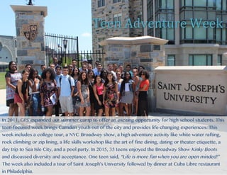Every summer, GFS organizes and facilitates a summer camp for youth to escape the inner
city for 5 weeks. This unique partnership with Saint Joseph’s University (SJU) is in its 21st
year for children. This summer camp expands children’s horizons through
educational, recreational, and social experiences. With this long history, 8
former summer campers are now successful alumni of SJU. In 2015, 2 GFS
employees and 6 SJU college students supervised 35 children ages 8 through
12. For 5 weeks, children visited the Franklin Institute, Johnson’s Farm, Bounce
U, Ocean City, Saint Joseph’s University, the Schuylkill Valley Nature Center,
a weekly trip to Mr. Finegan’s pool party, and many more adventures.
In 2011, GFS expanded our summer camp to offer an exciting opportunity for high school
students. This teen-focused week brings Camden youth out of the city and provides life-
changing experiences. This week includes a college tour, a NYC Broadway show, a high
adventure activity like white water rafting, rock climbing or zip lining, a life skills workshop like the art of fine dining,
dating or theater etiquette, a day trip to Sea Isle City, and a pool party. In 2015, 35 teens enjoyed the Broadway Show Kinky
Boots and discussed diversity and acceptance. One teen said, “Life is more fun when you are open minded!” The week also
included a tour of Saint Joseph’s University followed by dinner at Cuba Libre restaurant in Philadelphia.
	
	
	
	
Summer	Camp	
Teen	Adventure	
Week	
Teen	Adventure	Week	
In 2011, GFS expanded our summer camp to offer an exciting opportunity for high school students. This
teen-focused week brings Camden youth out of the city and provides life-changing experiences. This
week includes a college tour, a NYC Broadway show, a high adventure activity like white water rafting,
rock climbing or zip lining, a life skills workshop like the art of fine dining, dating or theater etiquette, a
day trip to Sea Isle City, and a pool party. In 2015, 35 teens enjoyed the Broadway Show Kinky Boots
and discussed diversity and acceptance. One teen said, “Life is more fun when you are open minded!”
The week also included a tour of Saint Joseph’s University followed by dinner at Cuba Libre restaurant
in Philadelphia.
 
