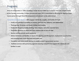 Programs	
Since its incorporation in 1995, Guadalupe Family Services (GFS) has worked to meet the complex needs
of the Camden community in unique and personal ways. GFS is committed to affirming the dignity of each
human person through Christ-like compassion and outreach to the underserved.
Comprehensive Social Services: GFS engages individuals, couples, and families through:
• Family and individual counseling on trauma, grief and loss, behavior, and relationships
• Thanksgiving, Christmas, and Easter holiday food baskets
• Family Life Program provides clothing, food, diapers, and other essential items
• Charitable assistance to those who have nowhere else to turn for help
• Resume writing and job search assistance
• Advise individuals and families on issues of budgeting and bill payment, employment opportunities,
and accessing basic needs like food and health care
• Translation and notary public services to enable access to government services
• Facilitate services with partnering agencies ensuring comprehensive support for individuals and
families in need
	 	
 