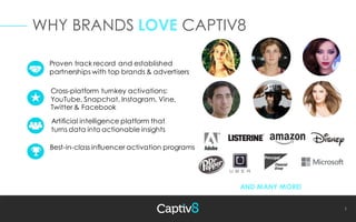 1
WHY BRANDS LOVE CAPTIV8
Proven track record and established
partnerships with top brands & advertisers
AND MANY MORE!
Best-in-class influencer activation programs
Cross-platform turnkey activations:
YouTube, Snapchat, Instagram, Vine,
Twitter & Facebook
Artificial intelligence platform that
turns data into actionable insights
 