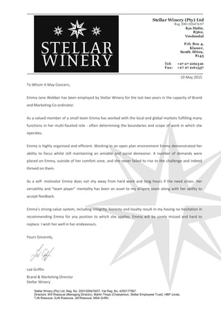 Stellar Winery (Pty) Ltd, Reg. No. 2001/026476/07, Vat Reg. No. 4250177567
Directors: WS Rossouw (Managing Director), Martin Theys (Chairperson, Stellar Employees Trust), HBP Jones,
TJN Rossouw, GJN Rossouw, JM Rossouw, MSA Griffin.
Stellar Winery (Pty) Ltd
Reg 2001/026476/07
Kys Halte,
R362,
Vredendal
P.O. Box 4,
Klawer,
South Africa,
8145
Tel: +27 27 2161310
Fax: +27 27 2161537
10 May 2015
To Whom It May Concern,
Emma Jane Webber has been employed by Stellar Winery for the last two years in the capacity of Brand
and Marketing Co-ordinator.
As a valued member of a small team Emma has worked with the local and global markets fulfilling many
functions in her multi-faceted role - often determining the boundaries and scope of work in which she
operates.
Emma is highly organised and efficient. Working in an open plan environment Emma demonstrated her
ability to focus whilst still maintaining an amiable and social demeanor. A number of demands were
placed on Emma, outside of her comfort zone, and she never failed to rise to the challenge and indeed
thrived on them.
As a self- motivator Emma does not shy away from hard work and long hours if the need arises. Her
versatility and “team player” mentality has been an asset to my diligent team along with her ability to
accept feedback.
Emma’s strong value system, including integrity, honesty and loyalty result in my having no hesitation in
recommending Emma for any position to which she applies. Emma will be sorely missed and hard to
replace. I wish her well in her endeavours.
Yours Sincerely,
Leé Griffin
Brand & Marketing Director
Stellar Winery
 