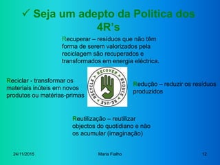 24/11/2015 Maria Fialho 12
 Seja um adepto da Politica dos
4R’s
Redução – reduzir os resíduos
produzidos
Reutilização – r...