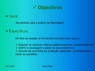 24/11/2015 Maria Fialho 2
 Objectivos
 Geral
Sensibilizar para a prática da Reciclagem
 Específicos
No final da sessão ...
