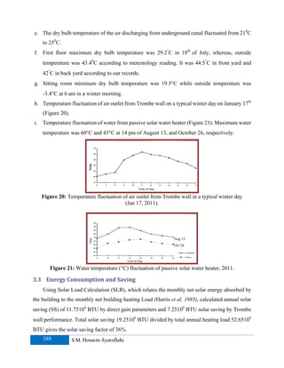 e. The dry bulb temperature of the air discharging from underground canal fluctuated from 210C
    to 250C.
f. First floor maximum dry bulb temperature was 29.2°C in 18th of July, whereas, outside
    temperature was 43.40C according to meteorology reading. It was 44.5°C in front yard and
    42°C in back yard according to our records.
g. Sitting room minimum dry bulb temperature was 19.5°C while outside temperature was
    -3.4°C at 6 am in a winter morning.
h. Temperature fluctuation of air outlet from Trombe wall on a typical winter day on January 17th
    (Figure 20).
i. Temperature fluctuation of water from passive solar water heater (Figure 21). Maximum water
    temperature was 60°C and 43°C at 14 pm of August 13, and October 26, respectively.




   Figure 20: Temperature fluctuation of air outlet from Trombe wall in a typical winter day
                                       (Jan 17, 2011).




                                                                Aug 13
                                                                Oct 26




       Figure 21: Water temperature (°C) fluctuation of passive solar water heater, 2011.

3.1 Energy Consumption and Saving 
    Using Solar Load Calculation (SLR), which relates the monthly net solar energy absorbed by
the building to the monthly net building heating Load (Harris et al, 1985), calculated annual solar
saving (SS) of 11.75106 BTU by direct gain parameters and 7.25106 BTU solar saving by Trombe
wall performance. Total solar saving 19.25106 BTU divided by total annual heating load 52.65106
BTU gives the solar saving factor of 36%.
    388            S.M. Hossein Ayatollahi
 