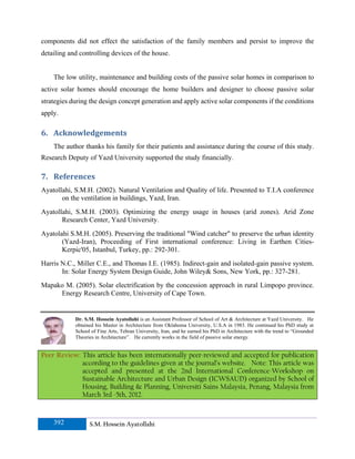 components did not effect the satisfaction of the family members and persist to improve the
detailing and controlling devices of the house.


    The low utility, maintenance and building costs of the passive solar homes in comparison to
active solar homes should encourage the home builders and designer to choose passive solar
strategies during the design concept generation and apply active solar components if the conditions
apply.

6. Acknowledgements 
    The author thanks his family for their patients and assistance during the course of this study.
Research Deputy of Yazd University supported the study financially.

7. References 
Ayatollahi, S.M.H. (2002). Natural Ventilation and Quality of life. Presented to T.I.A conference
       on the ventilation in buildings, Yazd, Iran.
Ayatollahi, S.M.H. (2003). Optimizing the energy usage in houses (arid zones). Arid Zone
       Research Center, Yazd University.
Ayatolahi S.M.H. (2005). Preserving the traditional "Wind catcher" to preserve the urban identity
       (Yazd-Iran), Proceeding of First international conference: Living in Earthen Cities-
       Kerpic'05, Istanbul, Turkey, pp.: 292-301.
Harris N.C., Miller C.E., and Thomas I.E. (1985). Indirect-gain and isolated-gain passive system.
       In: Solar Energy System Design Guide, John Wiley& Sons, New York, pp.: 327-281.
Mapako M. (2005). Solar electrification by the concession approach in rural Limpopo province.
     Energy Research Centre, University of Cape Town.


            Dr. S.M. Hossein Ayatollahi is an Assistant Professor of School of Art & Architecture at Yazd University. He
            obtained his Master in Architecture from Oklahoma University, U.S.A in 1983. He continued his PhD study at
            School of Fine Arts, Tehran University, Iran, and he earned his PhD in Architecture with the trend to “Grounded
            Theories in Architecture”. He currently works in the field of passive solar energy.


Peer Review: This article has been internationally peer-reviewed and accepted for publication
             according to the guidelines given at the journal’s website. Note: This article was
             accepted and presented at the 2nd International Conference-Workshop on
             Sustainable Architecture and Urban Design (ICWSAUD) organized by School of
             Housing, Building & Planning, Universiti Sains Malaysia, Penang, Malaysia from
             March 3rd -5th, 2012.


    392           S.M. Hossein Ayatollahi
 