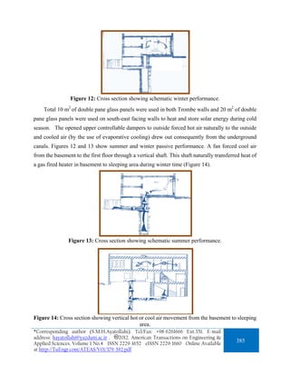 Figure 12: Cross section showing schematic winter performance.
    Total 10 m2 of double pane glass panels were used in both Trombe walls and 20 m2 of double
pane glass panels were used on south-east facing walls to heat and store solar energy during cold
season. The opened upper controllable dampers to outside forced hot air naturally to the outside
and cooled air (by the use of evaporative cooling) drew out consequently from the underground
canals. Figures 12 and 13 show summer and winter passive performance. A fan forced cool air
from the basement to the first floor through a vertical shaft. This shaft naturally transferred heat of
a gas fired heater in basement to sleeping area during winter time (Figure 14).




                Figure 13: Cross section showing schematic summer performance.




Figure 14: Cross section showing vertical hot or cool air movement from the basement to sleeping
                                              area.
*Corresponding author (S.M.H.Ayatollahi). Tel/Fax: +98-6261666 Ext.351. E-mail
address: hayatollahi@yazduni.ac.ir . 2012. American Transactions on Engineering &
Applied Sciences. Volume 1 No.4 ISSN 2229-1652 eISSN 2229-1660 Online Available
                                                                                             385
at http://TuEngr.com/ATEAS/V01/379-392.pdf
 