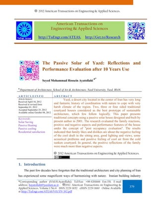 2012 American Transactions on Engineering & Applied Sciences.



                                      American Transactions on
                                    Engineering & Applied Sciences

                    http://TuEngr.com/ATEAS,                  http://Get.to/Research




                        The Passive Solar of Yazd: Reflections and
                        Performance Evaluation after 10 Years Use
                                                                     a*
                        Seyed Mohammad Hossein Ayatollahi

a
    Department of Architecture, School of Art & Architecture, Yazd University, Yazd, IRAN.

ARTICLEINFO                          A B S T RA C T
Article history:                             Yazd, a desert city located in the center of Iran has very long
Received April 10, 2012
Received in revised form             and fantastic history of coordination with nature to cope with very
September 01, 2012                   harsh climate of the region. Two, three or four sided traditional
Accepted September 25, 2012          courtyard houses considered as the best prototype of sustainable
Available online October 04, 2012
                                     architecture, which few follow logically. This paper presents
Keywords:                            traditional concepts using a passive solar house designed and built by
Solar Saving                         present author in 2001. The research evaluated the family reactions,
Passive Heating                      positive and negative aspects and performance features of the house
Passive cooling                      under the concept of "post occupancy evaluation". The results
Residential satisfaction.            indicated that family likes and dislikes are about the negative feeling
                                     of the cool draft in the sitting area, good lighting and views, some
                                     acoustical problems and positive feeling of cool air from the cold
                                     sunken courtyard. In general, the positive reflections of the family
                                     were much more than negative aspects.

                                        2012 American Transactions on Engineering & Applied Sciences.


1. Introduction 
       The past few decades have forgotten that the traditional architecture and city planning of Iran
has experienced some magnificent ways of harmonizing with nature. Iranian building industry
*Corresponding author (S.M.H.Ayatollahi). Tel/Fax: +98-6261666 Ext.351. E-mail
address: hayatollahi@yazduni.ac.ir . 2012. American Transactions on Engineering &
Applied Sciences. Volume 1 No.4 ISSN 2229-1652 eISSN 2229-1660 Online Available
                                                                                                   379
at http://TuEngr.com/ATEAS/V01/379-392.pdf
 