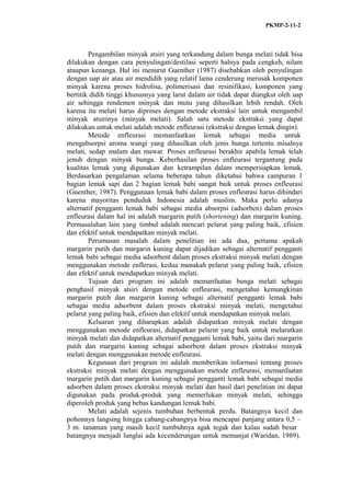 PKMP-2-11-2
Pengambilan minyak atsiri yang terkandung dalam bunga melati tidak bisa
dilakukan dengan cara penyulingan/destilasi seperti halnya pada cengkeh, nilam
ataupun kenanga. Hal ini menurut Guenther (1987) disebabkan oleh penyulingan
dengan uap air atau air mendidih yang relatif lama cenderung merusak komponen
minyak karena proses hidrolisa, polimerisasi dan resinifikasi, komponen yang
bertitik didih tinggi khususnya yang larut dalam air tidak dapat diangkut oleh uap
air sehingga rendemen minyak dan mutu yang dihasilkan lebih rendah. Oleh
karena itu melati harus diproses dengan metode ekstraksi lain untuk mengambil
minyak atsirinya (minyak melati). Salah satu metode ekstraksi yang dapat
dilakukan untuk melati adalah metode enfleurasi (ekstraksi dengan lemak dingin).
Metode enfleurasi memanfaatkan lemak sebagai media untuk
mengabsorpsi aroma wangi yang dihasilkan oleh jenis bunga tertentu misalnya
melati, sedap malam dan mawar. Proses enfleurasi berakhir apabila lemak telah
jenuh dengan minyak bunga. Keberhasilan proses enfleurasi tergantung pada
kualitas lemak yang digunakan dan ketrampilan dalam mempersiapkan lemak.
Berdasarkan pengalaman selama beberapa tahun diketahui bahwa campuran 1
bagian lemak sapi dan 2 bagian lemak babi sangat baik untuk proses enfleurasi
(Guenther, 1987). Penggunaan lemak babi dalam proses enfleurasi harus dihindari
karena mayoritas penduduk Indonesia adalah muslim. Maka perlu adanya
alternatif pengganti lemak babi sebagai media absorpsi (adsorben) dalam proses
enfleurasi dalam hal ini adalah margarin putih (shortening) dan margarin kuning.
Permasalahan lain yang timbul adalah mencari pelarut yang paling baik, efisien
dan efektif untuk mendapatkan minyak melati.
Perumusan masalah dalam penelitian ini ada dua, pertama apakah
margarin putih dan margarin kuning dapat dijadikan sebagai alternatif pengganti
lemak babi sebagai media adsorbent dalam proses ekstraksi minyak melati dengan
menggunakan metode enflerasi, kedua manakah pelarut yang paling baik, efisien
dan efektif untuk mendapatkan minyak melati.
Tujuan dari program ini adalah memanfaatan bunga melati sebagai
penghasil minyak atsiri dengan metode enfleurasi, mengetahui kemungkinan
margarin putih dan margarin kuning sebagai alternatif pengganti lemak babi
sebagai media adsorbent dalam proses ekstraksi minyak melati, mengetahui
pelarut yang paling baik, efisien dan efektif untuk mendapatkan minyak melati.
Keluaran yang diharapkan adalah didapatkan minyak melati dengan
menggunakan metode enfleurasi, didapatkan pelarut yang baik untuk melarutkan
minyak melati dan didapatkan alternatif pengganti lemak babi, yaitu dari margarin
putih dan margarin kuning sebagai adsorbent dalam proses ekstraksi minyak
melati dengan menggunakan metode enfleurasi.
Kegunaan dari program ini adalah memberikan informasi tentang proses
ekstraksi minyak melati dengan menggunakan metode enfleurasi, memanfaatan
margarin putih dan margarin kuning sebagai pengganti lemak babi sebagai media
adsorben dalam proses ekstraksi minyak melati dan hasil dari penelitian ini dapat
digunakan pada produk-produk yang memerlukan minyak melati, sehingga
diperoleh produk yang bebas kandungan lemak babi.
Melati adalah sejenis tumbuhan berbentuk perdu. Batangnya kecil dan
pohonnya langsing hingga cabang-cabangnya bisa mencapai panjang antara 0,5 –
3 m. tanaman yang masih kecil tumbuhnya agak tegak dan kalau sudah besar
batangnya menjadi lunglai ada kecenderungan untuk memanjat (Waridan, 1989).
 