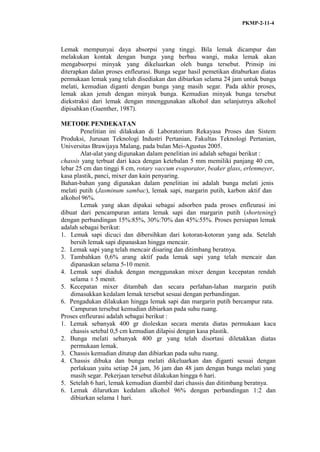 PKMP-2-11-4
Lemak mempunyai daya absorpsi yang tinggi. Bila lemak dicampur dan
melakukan kontak dengan bunga yang berbau wangi, maka lemak akan
mengabsorpsi minyak yang dikeluarkan oleh bunga tersebut. Prinsip ini
diterapkan dalan proses enfleurasi. Bunga segar hasil pemetikan ditaburkan diatas
permukaan lemak yang telah disediakan dan dibiarkan selama 24 jam untuk bunga
melati, kemudian diganti dengan bunga yang masih segar. Pada akhir proses,
lemak akan jenuh dengan minyak bunga. Kemudian minyak bunga tersebut
diekstraksi dari lemak dengan mnenggunakan alkohol dan selanjutnya alkohol
dipisahkan (Guenther, 1987).
METODE PENDEKATAN
Penelitian ini dilakukan di Laboratorium Rekayasa Proses dan Sistem
Produksi, Jurusan Teknologi Industri Pertanian, Fakultas Teknologi Pertanian,
Universitas Brawijaya Malang, pada bulan Mei-Agustus 2005.
Alat-alat yang digunakan dalam penelitian ini adalah sebagai berikut :
chassis yang terbuat dari kaca dengan ketebalan 5 mm memiliki panjang 40 cm,
lebar 25 cm dan tinggi 8 cm, rotary vaccum evaporator, beaker glass, erlenmeyer,
kasa plastik, panci, mixer dan kain penyaring.
Bahan-bahan yang digunakan dalam penelitian ini adalah bunga melati jenis
melati putih (Jasminum sambac), lemak sapi, margarin putih, karbon aktif dan
alkohol 96%.
Lemak yang akan dipakai sebagai adsorben pada proses enfleurasi ini
dibuat dari pencampuran antara lemak sapi dan margarin putih (shortening)
dengan perbandingan 15%:85%, 30%:70% dan 45%:55%. Proses persiapan lemak
adalah sebagai berikut:
1. Lemak sapi dicuci dan dibersihkan dari kotoran-kotoran yang ada. Setelah
bersih lemak sapi dipanaskan hingga mencair.
2. Lemak sapi yang telah mencair disaring dan ditimbang beratnya.
3. Tambahkan 0,6% arang aktif pada lemak sapi yang telah mencair dan
dipanaskan selama 5-10 menit.
4. Lemak sapi diaduk dengan menggunakan mixer dengan kecepatan rendah
selama ± 5 menit.
5. Kecepatan mixer ditambah dan secara perlahan-lahan margarin putih
dimasukkan kedalam lemak tersebut sesuai dengan perbandingan.
6. Pengadukan dilakukan hingga lemak sapi dan margarin putih bercampur rata.
Campuran tersebut kemudian dibiarkan pada suhu ruang.
Proses enfleurasi adalah sebagai berikut :
1. Lemak sebanyak 400 gr dioleskan secara merata diatas permukaan kaca
chassis setebal 0,5 cm kemudian dilapisi dengan kasa plastik.
2. Bunga melati sebanyak 400 gr yang telah disortasi diletakkan diatas
permukaan lemak.
3. Chassis kemudian ditutup dan dibiarkan pada suhu ruang.
4. Chassis dibuka dan bunga melati dikeluarkan dan diganti sesuai dengan
perlakuan yaitu setiap 24 jam, 36 jam dan 48 jam dengan bunga melati yang
masih segar. Pekerjaan tersebut dilakukan hingga 6 hari.
5. Setelah 6 hari, lemak kemudian diambil dari chassis dan ditimbang beratnya.
6. Lemak dilarutkan kedalam alkohol 96% dengan perbandingan 1:2 dan
dibiarkan selama 1 hari.
 