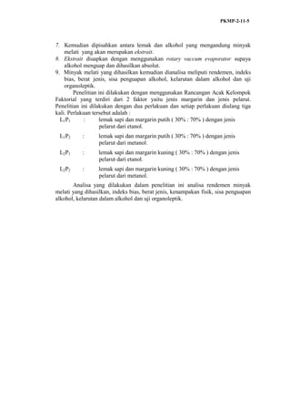 PKMP-2-11-5
7. Kemudian dipisahkan antara lemak dan alkohol yang mengandung minyak
melati yang akan merupakan ekstrait.
8. Ekstrait diuapkan dengan menggunakan rotary vaccum evaporator supaya
alkohol menguap dan dihasilkan absolut.
9. Minyak melati yang dihasilkan kemudian dianalisa meliputi rendemen, indeks
bias, berat jenis, sisa penguapan alkohol, kelarutan dalam alkohol dan uji
organoleptik.
Penelitian ini dilakukan dengan menggunakan Rancangan Acak Kelompok
Faktorial yang terdiri dari 2 faktor yaitu jenis margarin dan jenis pelarut.
Penelitian ini dilakukan dengan dua perlakuan dan setiap perlakuan diulang tiga
kali. Perlakuan tersebut adalah :
L1P1 : lemak sapi dan margarin putih ( 30% : 70% ) dengan jenis
pelarut dari etanol.
L1P2 : lemak sapi dan margarin putih ( 30% : 70% ) dengan jenis
pelarut dari metanol.
L2P1 : lemak sapi dan margarin kuning ( 30% : 70% ) dengan jenis
pelarut dari etanol.
L2P2 : lemak sapi dan margarin kuning ( 30% : 70% ) dengan jenis
pelarut dari metanol.
Analisa yang dilakukan dalam penelitian ini analisa rendemen minyak
melati yang dihasilkan, indeks bias, berat jenis, kenampakan fisik, sisa penguapan
alkohol, kelarutan dalam alkohol dan uji organoleptik.
 