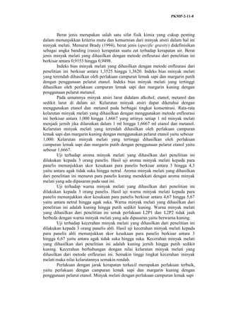 PKMP-2-11-8
Berat jenis merupakan salah satu sifat fisik kimia yang cukup penting
dalam menunjukkan kriteria mutu dan kemurnian dari minyak atsiri dalam hal ini
minyak melati. Menurut Brady (1994), berat jenis (specific gravity) didefinisikan
sebagai angka banding (rasio) kerapatan suatu zat terhadap kerapatan air. Berat
jenis minyak melati yang dihasilkan dengan metode enfleurasi dari penelitian ini
berkisar antara 0,9153 hingga 0,9498.
Indeks bias minyak melati yang dihasilkan dengan metode enfleurasi dari
penelitian ini berkisar antara 1,3525 hingga 1,3620. Indeks bias minyak melati
yang terendah dihasilkan oleh perlakuan campuran lemak sapi dan margarin putih
dengan penggunaan pelarut etanol. Indeks bias minyak melati yang tertinggi
dihasilkan oleh perlakuan campuran lemak sapi dan margarin kuning dengan
penggunaan pelarut metanol.
Pada umumnya minyak atsiri larut didalam alkohol, etanol, metanol dan
sedikit larut di dalam air. Kelarutan minyak atsiri dapat diketahui dengan
menggunakan etanol dan metanol pada berbagai tingkat konsentrasi. Rata-rata
kelarutan minyak melati yang dihasilkan dengan menggunakan metode enfleurasi
ini berkisar antara 1,000 hingga 1,6667 yang artinya setiap 1 ml minyak melati
menjadi jernih jika dilarutkan dalam 1 ml hingga 1,6667 ml etanol dan metanol.
Kelarutan minyak melati yang terendah dihasilkan oleh perlakuan campuran
lemak sapi dan margarin kuning dengan menggunakan pelarut etanol yaitu sebesar
1,000. Kelarutan minyak melati yang tertinggi dihasilkan oleh perlakuan
campuran lemak sapi dan margarin putih dengan penggunaan pelarut etanol yaitu
sebesar 1,6667.
Uji terhadap aroma minyak melati yang dihasilkan dari penelitian ini
dilakukan kepada 3 orang panelis. Hasil uji aroma minyak melati kepada para
panelis menunjukkan skor kesukaan para panelis berkisar antara 3 hingga 4,3
yaitu antara agak tidak suka hingga netral. Aroma minyak melati yang dihasilkan
dari penelitian ini menurut para panelis kurang mendekati dengan aroma minyak
melati yang ada dipasaran pada saat ini.
Uji terhadap warna minyak melati yang dihasilkan dari penelitian ini
dilakukan kepada 3 orang panelis. Hasil uji warna minyak melati kepada para
panelis menunjukkan skor kesukaan para panelis berkisar antara 4,67 hingga 5,67
yaitu antara netral hingga agak suka. Warna minyak melati yang dihasilkan dari
penelitian ini adalah kuning hingga putih sedikit kuning. Warna minyak melati
yang dihasilkan dari penelitian ini untuk perlakuan L2P1 dan L2P2 tidak jauh
berbeda dengan warna minyak melati yang ada dipasaran yaitu berwarna kuning.
Uji terhadap kecerahan minyak melati yang dihasilkan dari penelitian ini
dilakukan kepada 3 orang panelis ahli. Hasil uji kecerahan minyak melati kepada
para panelis ahli menunjukkan skor kesukaan para panelis berkisar antara 3
hingga 6,67 yaitu antara agak tidak suka hingga suka. Kecerahan minyak melati
yang dihasilkan dari penelitian ini adalah kuning jernih hingga putih sedikit
kuning. Kecerahan berhubungan dengan nilai kelarutan minyak melati yang
dihasilkan dari metode enfleurasi ini. Semakin tinggi tingkat kecerahan minyak
melati maka nilai kelarutannya semakin rendah.
Perlakuan dengan jarak kerapatan terkecil merupakan perlakuan terbaik,
yaitu perlakuan dengan campuran lemak sapi dan margarin kuning dengan
penggunaan pelarut etanol. Minyak melati dengan perlakuan campuran lemak sapi
 