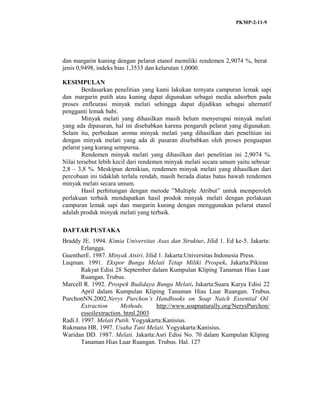 PKMP-2-11-9
dan margarin kuning dengan pelarut etanol memiliki rendemen 2,9074 %, berat
jenis 0,9498, indeks bias 1,3533 dan kelarutan 1,0000.
KESIMPULAN
Berdasarkan penelitian yang kami lakukan ternyata campuran lemak sapi
dan margarin putih atau kuning dapat digunakan sebagai media adsorben pada
proses enfleurasi minyak melati sehingga dapat dijadikan sebagai alternatif
pengganti lemak babi.
Minyak melati yang dihasilkan masih belum menyerupai minyak melati
yang ada dipasaran, hal ini disebabkan karena pengaruh pelarut yang digunakan.
Selain itu, perbedaan aroma minyak melati yang dihasilkan dari penelitian ini
dengan minyak melati yang ada di pasaran disebabkan oleh proses penguapan
pelarut yang kurang sempurna.
Rendemen minyak melati yang dihasilkan dari penelitian ini 2,9074 %.
Nilai tersebut lebih kecil dari rendemen minyak melati secara umum yaitu sebesar
2,8 – 3,8 %. Meskipun demikian, rendemen minyak melati yang dihasilkan dari
percobaan ini tidaklah terlalu rendah, masih berada diatas batas bawah rendemen
minyak melati secara umum.
Hasil perhitungan dengan metode ”Multiple Atribut” untuk memperoleh
perlakuan terbaik mendapatkan hasil prodok minyak melati dengan perlakuan
campuran lemak sapi dan margarin kuning dengan menggunakan pelarut etanol
adalah produk minyak melati yang terbaik.
DAFTAR PUSTAKA
Braddy JE. 1994. Kimia Universitas Asas dan Struktur. Jilid 1. Ed ke-5. Jakarta:
Erlangga.
GuentherE. 1987. Minyak Atsiri. Jilid 1. Jakarta:Universitas Indonesia Press.
Luqman. 1991. Ekspor Bunga Melati Tetap Miliki Prospek. Jakarta:Pikiran
Rakyat Edisi 28 September dalam Kumpulan Kliping Tanaman Hias Luar
Ruangan. Trubus.
Marcell R. 1992. Prospek Budidaya Bunga Melati. Jakarta:Suara Karya Edisi 22
April dalam Kumpulan Kliping Tanaman Hias Luar Ruangan. Trubus.
PurchonNN.2002.Nerys Purchon’s Handbooks on Soap Natch Essential Oil
Extraction Methods. http://www.soapnaturally.org/NerysPurchon/
essoilextraction. html.2003
Radi J. 1997. Melati Putih. Yogyakarta:Kanisius.
Rukmana HR. 1997. Usaha Tani Melati. Yogyakarta:Kanisius.
Waridan DD. 1987. Melati. Jakarta:Asri Edisi No. 70 dalam Kumpulan Kliping
Tanaman Hias Luar Ruangan. Trubus. Hal. 127
 