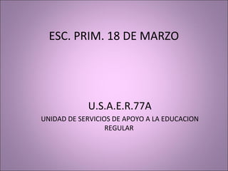 ESC. PRIM. 18 DE MARZO




            U.S.A.E.R.77A
UNIDAD DE SERVICIOS DE APOYO A LA EDUCACION
                  REGULAR
 