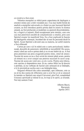 ce există şi a fost creat.
Valoarea mesajului se ridică peste capacitatea de înţelegere a
oricărei minţi care a trăit vreodată aici. Cea mai înaltă formă de
analiză a energiilor universale şi a forţei cu care lucrează Spiritul
creator, au fost introduse pentru prima dată în istorie în mintea
umană, au fost prelucrate şi modelate cu ajutorul discernământu-
lui, a logicii şi raţiunii, fiind recepţionate prin intuiţie, care este
cea mai puternică unealtă de conştientizare a omului, prin care
Spiritul creator îşi manifestă Voia. Ea a fost explicată în funcţie
de înţelegerile omeneşti, încetând dar să mai fie prezentă decât în
Spirit. Acum Spiritul a devenit una cu materia, iar astfel materia
a fost eliberată.
Cartea pe care o ţii în mână este o carte periculoasă, îndrăz-
neaţă, deosebit de puternică, infailibilă şi incredibilă! De aceea,
atunci când am scris-o prima dată şi eu m-am îndoit de ea. A fost
prea puternică sau prea exagerată pentru mine, omul de atunci.
Tocmai de aceea ea nu a fost scrisă de nimeni până acum, pentru
că nimeni nu a avut curajul sau puterea necesară în acest scop.
Tocmai de aceea am venit aici, ca să o scriu. Pentru asta trăiesc,
este sarcina şi răspunderea mea. Şi nu, cartea Mikel nu îţi descrie
o profeţie, ea nu vorbeşte de lucruri care urmează să se întâmple,
ci ţi le prezintă pe acelea care s-au întâmplat deja.
Singurul obstacol din calea umanităţii, spre eliberare, este ca
ea să îşi dea seama de eliberarea care a avut loc şi să se unească
în intenţie cu Spiritul care mişcă Universul, prin Fiul, completând
Uniunea spirituală şi trăind în ea, în trup şi în spirit, şi oriunde.
Noi toţi suntem Unul.
Alberto Bacoi,
Bucureşti,
Aprilie 2015.
 
