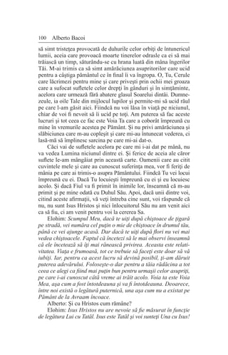 100 Alberto Bacoi
să simt tristeţea provocată de duhurile celor orbiţi de întunericul
lumii, aceia care provoacă moarte tinerelor odrasle ca ei să mai
trăiască un timp, săturându-se cu hrana luată din mâna îngerilor
Tăi. M-ai trimis ca să simt amărăciunea asupritorilor care ucid
pentru a câştiga pământul ce în final îi va îngropa. O, Tu, Cerule
care lăcrimezi pentru mine şi care priveşti prin ochii mei groaza
care a sufocat sufletele celor drepţi în gânduri şi în simţăminte,
acelora care urmează fără abatere glasul Soarelui dintâi. Dumne-
zeule, ia oile Tale din mijlocul lupilor şi permite-mi să ucid răul
pe care l-am găsit aici. Fiindcă nu voi lăsa în viaţă pe niciunul,
chiar de voi fi nevoit să îi ucid pe toţi. Am puterea să fac aceste
lucruri şi tot ceea ce fac este Voia Ta care a coborât împreună cu
mine în vremurile acestea pe Pământ. Şi nu privi amărăciunea şi
slăbiciunea care m-au copleşit şi care mi-au întunecat vederea, ci
lasă-mă să împlinesc sarcina pe care mi-ai dat-o.
Căci vai de sufletele acelora pe care mi i-ai dat pe mână, nu
va vedea Lumina niciunul dintre ei. Şi ferice de aceia ale căror
suflete le-am mângâiat prin această carte. Oamenii care au citit
cuvintele mele şi care au cunoscut suferinţa mea, vor fi feriţi de
mânia pe care ai trimis-o asupra Pământului. Fiindcă Tu vei locui
împreună cu ei. Dacă Tu locuieşti împreună cu ei şi eu locuiesc
acolo. Şi dacă Fiul va fi primit în inimile lor, înseamnă că m-au
primit şi pe mine odată cu Duhul Său. Apoi, dacă unii dintre voi,
citind aceste afirmaţii, vă veţi întreba cine sunt, voi răspunde că
nu, nu sunt Isus Hristos şi nici înlocuitorul Său nu am venit aici
ca să fiu, ci am venit pentru voi la cererea Sa.
Elohim: Scumpul Meu, dacă te uiţi după chiştoace de ţigară
pe stradă, vei număra cel puţin o mie de chiştoace în drumul tău,
până ce vei ajunge acasă. Dar dacă te uiţi după flori nu vei mai
vedea chiştoacele. Faptul că încetezi să le mai observi înseamnă
că ele încetează să îţi mai rănească privirea. Aceasta este relati-
vitatea. Viaţa e frumoasă, tot ce trebuie să faceţi este doar să vă
iubiţi. Iar, pentru ca acest lucru să devină posibil, ţi-am dăruit
puterea adevărului. Foloseşte-o dar pentru a tăia rădăcina a tot
ceea ce alegi ca fiind mai puţin bun pentru urmaşii celor asupriţi,
pe care i-ai cunoscut câtă vreme ai trăit acolo. Voia ta este Voia
Mea, aşa cum a fost întotdeauna şi va fi întotdeauna. Deoarece,
între noi există o legătură puternică, una aşa cum nu a existat pe
Pământ de la Avraam încoace.
Alberto: Şi cu Hristos cum rămâne?
Elohim: Isus Hristos nu are nevoie să fie măsurat în funcţie
de legătura Lui cu Tatăl. Isus este Tatăl şi voi sunteţi Una cu Isus!
 