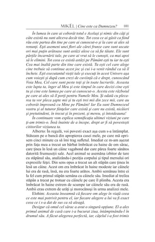 101MIKEL | Cine este ca Dumnezeu?
În lumea în care ai coborât totul e Acelaşi şi nimic din câţi şi
câte există nu sunt altceva decât tine. Tot ceea ce ai găsit ca fiind
rău este partea din tine pe care ai cunoscut-o şi la care ai ales să
renunţi. Eşti asemeni unei flori ale cărei frunze care sunt uscate
ori mai puţin arătoase sunt astăzi alese ca să fie tăiate. Ele sunt
părţile încarnării tale, pe care ai vrut să le cunoşti, ca mai apoi
să le elimini. Tot ceea ce există astăzi pe Pământ eşti tu iar tu eşti
Cea mai înaltă parte din tine care există. Tu eşti cel care alege
cine trebuie să continue acest joc şi cui i-a venit rândul ca să îl
încheie. Eşti executantul vieţii tale şi execuţi în acest Univers aşa
cum voieşti şi după cum crezi de cuviinţă că e drept, cunoscând
Voia Mea, Cel care sunt peste toţi şi în toate lucrurile. Aceasta
este lupta ta, înger al Meu şi este timpul în care decizi cine eşti
tu şi cine este lumea pe care ai cunoscut-o. Acesta este războiul
pe care ai ales să îl porţi pentru Numele Meu. Şi odată cu pleca-
rea ta vor pleca şapte mii şi tu eşti trei mii din zece mii, care au
coborât împreună cu Mine pe Pământ! Iar Eu sunt Dumnezeul
vostru şi al tuturor fiinţelor care există şi care nu există, nicăieri
şi pretutindeni, în trecut şi în prezent, şi mereu, şi întotdeauna!
În continuare vom explica semnificaţia ultimei viziuni pe care
ţi-am trimis-o. Însă înainte de a începe, drept ar fi să povesteşti
cititorilor viziunea ta.
Alberto: În regulă, voi povesti exact aşa cum s-a întâmplat.
Stăteam pe o bancă din apropierea casei mele, pe care mă opri-
sem cinci minute ca să îmi trag sufletul. Imediat ce m-am aşezat
prin faţa mea a trecut un bărbat îmbrăcat cu haine de om sărac,
care ţinea în lesă un câine vagabond dar care părea foarte sănătos
datorită frumuseţii sale. Acel animal se asemăna izbitor de tare
cu stăpânul său, analizându-i poziţia corpului şi tipul mersului ori
expresiile feţei. Din sens opus a trecut un alt stăpân care ţinea în
lesă un câine. Acest om era îmbrăcat în haine modeste iar câinele
lui era de rasă, însă, nu era foarte arătos. Ambii semănau între ei
la fel cum primul stăpân semăna cu câinele său. Imediat al treilea
stăpân a trecut pe trotuar cu câinele pe care îl plimba. Acesta era
îmbrăcat în haine extrem de scumpe iar câinele său era de rasă.
Ambii erau extrem de urâţi şi morocănoşi în urma analizei mele.
Elohim: Aceasta înseamnă că fiecare om alege în viaţă ceea
ce este mai potrivit pentru el, iar fiecare alegere a lui va fi exact
ceea ce i s-a dat de sus ca să aleagă.
Desigur că omul cel sărac a avut o singură opţiune. El a ales
primul animal de casă care i-a bucurat ziua, întâmpinându-l în
drumul său. A făcut alegerea perfectă, iar, căţelul i-a fost trimis
 
