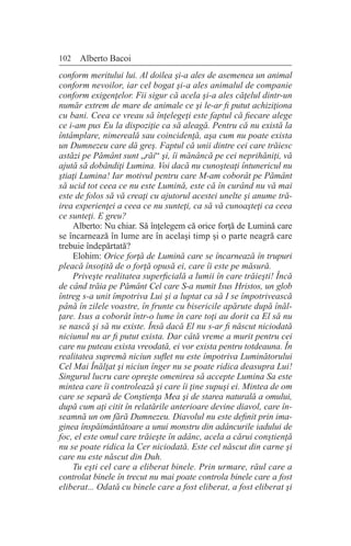 102 Alberto Bacoi
conform meritului lui. Al doilea şi-a ales de asemenea un animal
conform nevoilor, iar cel bogat şi-a ales animalul de companie
conform exigenţelor. Fii sigur că acela şi-a ales căţelul dintr-un
număr extrem de mare de animale ce şi le-ar fi putut achiziţiona
cu bani. Ceea ce vreau să înţelegeţi este faptul că fiecare alege
ce i-am pus Eu la dispoziţie ca să aleagă. Pentru că nu există la
întâmplare, nimereală sau coincidenţă, aşa cum nu poate exista
un Dumnezeu care dă greş. Faptul că unii dintre cei care trăiesc
astăzi pe Pământ sunt „răi“ şi, îi mănâncă pe cei neprihăniţi, vă
ajută să dobândiţi Lumina. Voi dacă nu cunoşteaţi întunericul nu
ştiaţi Lumina! Iar motivul pentru care M-am coborât pe Pământ
să ucid tot ceea ce nu este Lumină, este că în curând nu vă mai
este de folos să vă creaţi cu ajutorul acestei unelte şi anume tră-
irea experienţei a ceea ce nu sunteţi, ca să vă cunoaşteţi ca ceea
ce sunteţi. E greu?
Alberto: Nu chiar. Să înţelegem că orice forţă de Lumină care
se încarnează în lume are în acelaşi timp şi o parte neagră care
trebuie îndepărtată?
Elohim: Orice forţă de Lumină care se încarnează în trupuri
pleacă însoţită de o forţă opusă ei, care îi este pe măsură.
Priveşte realitatea superficială a lumii în care trăieşti! Încă
de când trăia pe Pământ Cel care S-a numit Isus Hristos, un glob
întreg s-a unit împotriva Lui şi a luptat ca să I se împotrivească
până în zilele voastre, în frunte cu bisericile apărute după înăl-
ţare. Isus a coborât într-o lume în care toţi au dorit ca El să nu
se nască şi să nu existe. Însă dacă El nu s-ar fi născut niciodată
niciunul nu ar fi putut exista. Dar câtă vreme a murit pentru cei
care nu puteau exista vreodată, ei vor exista pentru totdeauna. În
realitatea supremă niciun suflet nu este împotriva Luminătorului
Cel Mai Înălţat şi niciun înger nu se poate ridica deasupra Lui!
Singurul lucru care opreşte omenirea să accepte Lumina Sa este
mintea care îi controlează şi care îi ţine supuşi ei. Mintea de om
care se separă de Conştienţa Mea şi de starea naturală a omului,
după cum aţi citit în relatările anterioare devine diavol, care în-
seamnă un om fără Dumnezeu. Diavolul nu este definit prin ima-
ginea înspăimântătoare a unui monstru din adâncurile iadului de
foc, el este omul care trăieşte în adânc, acela a cărui conştienţă
nu se poate ridica la Cer niciodată. Este cel născut din carne şi
care nu este născut din Duh.
Tu eşti cel care a eliberat binele. Prin urmare, răul care a
controlat binele în trecut nu mai poate controla binele care a fost
eliberat... Odată cu binele care a fost eliberat, a fost eliberat şi
 