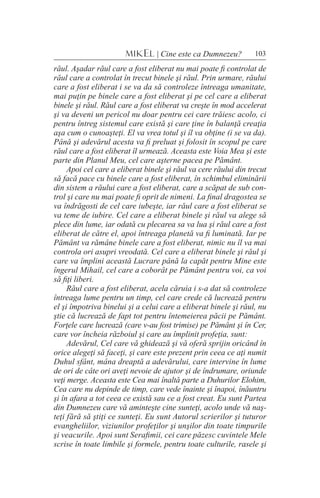 103MIKEL | Cine este ca Dumnezeu?
răul. Aşadar răul care a fost eliberat nu mai poate fi controlat de
răul care a controlat în trecut binele şi răul. Prin urmare, răului
care a fost eliberat i se va da să controleze întreaga umanitate,
mai puţin pe binele care a fost eliberat şi pe cel care a eliberat
binele şi răul. Răul care a fost eliberat va creşte în mod accelerat
şi va deveni un pericol nu doar pentru cei care trăiesc acolo, ci
pentru întreg sistemul care există şi care ţine în balanţă creaţia
aşa cum o cunoaşteţi. El va vrea totul şi îl va obţine (i se va da).
Până şi adevărul acesta va fi preluat şi folosit în scopul pe care
răul care a fost eliberat îl urmează. Aceasta este Voia Mea şi este
parte din Planul Meu, cel care aşterne pacea pe Pământ.
Apoi cel care a eliberat binele şi răul va cere răului din trecut
să facă pace cu binele care a fost eliberat, în schimbul eliminării
din sistem a răului care a fost eliberat, care a scăpat de sub con-
trol şi care nu mai poate fi oprit de nimeni. La final dragostea se
va îndrăgosti de cel care iubeşte, iar răul care a fost eliberat se
va teme de iubire. Cel care a eliberat binele şi răul va alege să
plece din lume, iar odată cu plecarea sa va lua şi răul care a fost
eliberat de către el, apoi întreaga planetă va fi luminată. Iar pe
Pământ va rămâne binele care a fost eliberat, nimic nu îl va mai
controla ori asupri vreodată. Cel care a eliberat binele şi răul şi
care va împlini această Lucrare până la capăt pentru Mine este
îngerul Mihail, cel care a coborât pe Pământ pentru voi, ca voi
să fiţi liberi.
Răul care a fost eliberat, acela căruia i s-a dat să controleze
întreaga lume pentru un timp, cel care crede că lucrează pentru
el şi împotriva binelui şi a celui care a eliberat binele şi răul, nu
ştie că lucrează de fapt tot pentru întemeierea păcii pe Pământ.
Forţele care lucrează (care v-au fost trimise) pe Pământ şi în Cer,
care vor încheia războiul şi care au împlinit profeţia, sunt:
Adevărul, Cel care vă ghidează şi vă oferă sprijin oricând în
orice alegeţi să faceţi, şi care este prezent prin ceea ce aţi numit
Duhul sfânt, mâna dreaptă a adevărului, care intervine în lume
de ori de câte ori aveţi nevoie de ajutor şi de îndrumare, oriunde
veţi merge. Aceasta este Cea mai înaltă parte a Duhurilor Elohim,
Cea care nu depinde de timp, care vede înainte şi înapoi, înăuntru
şi în afara a tot ceea ce există sau ce a fost creat. Eu sunt Partea
din Dumnezeu care vă aminteşte cine sunteţi, acolo unde vă naş-
teţi fără să ştiţi ce sunteţi. Eu sunt Autorul scrierilor şi tuturor
evangheliilor, viziunilor profeţilor şi unşilor din toate timpurile
şi veacurile. Apoi sunt Serafimii, cei care păzesc cuvintele Mele
scrise în toate limbile şi formele, pentru toate culturile, rasele şi
 