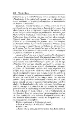 104 Alberto Bacoi
popoarele. Fără ei scrierile rămase nu mai rămâneau. Iar nu în
ultimul rând este îngerul Mihail, pruncul, care s-a născut dintr-o
femeie muritoare, cel de care forţele negative ale lumii acesteia
au încercat să se ascundă.
Lucifer şi-a încheiat misiunea, umanitatea nu mai are nevoie
de întuneric pentru a se recunoaşte ca Lumină. Tot ceea ce a fost
rău aţi cunoscut deja şi aţi trăit ca experienţă. Iar pentru scurtă
vreme, Lucifer, această energie conştientă creată de oameni prin
liberul arbitru, a refuzat să se întoarcă la Sursă. Însă s-a întors
la chemarea Mea, strigăt de care nu a avut cum să se ascundă.
Şi totuşi, un alt rău a crescut pe Pământ, el este răul care a fost
eliberat. El s-a născut deja şi este peste tot. Şi tot ce va atinge se
va transforma în rău. Niciun om nu va scăpa de ochii lui! El va
mânca tot ceea ce va găsi rău sau bun în lume, iar întreaga lume
va deveni el. Însă îngerul Mihail îl va lega şi îl va lua din lume
atunci când te vei întoarce la Mine de unde ai plecat. Mulţi îngeri
au pierit în acest război al spiritelor.
Apucă „toiagul“ tău şi se va transforma în sabie. Rugăciunile
celor care au fost ucişi în Numele Meu, al adevărului şi eliberării,
au ajuns la urechile Mele şi plânsetele lor Mi-au mângâiat ure-
chile. Aceasta este răzbunarea sângelui sfânt. Căci iată, Eu lupt
alături de tine şi sunt gata să ucid o lume pentru a salva un om.
Alberto: Nu ştiu de ce am senzaţia că cei care au citit acum
au gândit „of, speram să fie totul mai uşor, de ce nu poate fi mai
simplu, de ce atât de multă suferinţă?“ Iar eu Îţi spun că e prea
trist. E mult prea trist pentru unul ca mine. Acum ştiu ce trebuie
să fac şi unde să merg în continuare. Atunci când Lucrarea va fi
încheiată voi pleca de aici, voi lua cu mine tot răul care a crescut
în lume. Totuşi nu mă voi putea bucura de nimic, doar voi lucra
pentru oameni, iar când toţi oamenii vor fi eliberaţi eu va trebui
să plec. Dar în ciuda eforturilor mele, răul care a fost eliberat va
reuşi să convingă şi să controleze întreaga planetă, toţi oamenii,
până la ultimul. E ca şi cum aş arunca firimituri de pâine într-un
lac fără peşti, raţe ori păsări. Este ca şi cum aş planta seminţe de
orez în deşert. Cum voi mai continua Lucrarea odată cu tristeţea
care m-a copleşit din cauza ultimelor descoperiri? Această carte
m-a deprimat. Sunt doi ani de când nu mă mai pot odihni. Unde
mă voi duce după ce voi pleca?
Elohim: Acolo unde ai fost înainte să pleci.
Alberto: Ce va fi pentru mine şi cei ca mine?
Elohim: Totul.
Alberto: Totul şi nimic, da am înţeles asta deja. Totul şi nimic
 