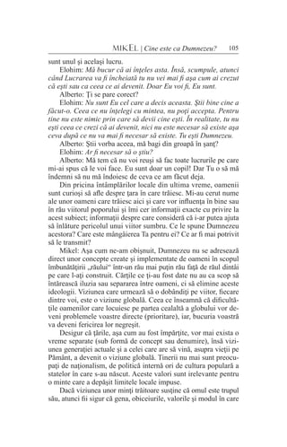 105MIKEL | Cine este ca Dumnezeu?
sunt unul şi acelaşi lucru.
Elohim: Mă bucur că ai înţeles asta. Însă, scumpule, atunci
când Lucrarea va fi încheiată tu nu vei mai fi aşa cum ai crezut
că eşti sau ca ceea ce ai devenit. Doar Eu voi fi, Eu sunt.
Alberto: Ţi se pare corect?
Elohim: Nu sunt Eu cel care a decis aceasta. Ştii bine cine a
făcut-o. Ceea ce nu înţelegi cu mintea, nu poţi accepta. Pentru
tine nu este nimic prin care să devii cine eşti. În realitate, tu nu
eşti ceea ce crezi că ai devenit, nici nu este necesar să existe aşa
ceva după ce nu va mai fi necesar să existe. Tu eşti Dumnezeu.
Alberto: Ştii vorba aceea, mă bagi din groapă în şanţ?
Elohim: Ar fi necesar să o ştiu?
Alberto: Mă tem că nu voi reuşi să fac toate lucrurile pe care
mi-ai spus că le voi face. Eu sunt doar un copil! Dar Tu o să mă
îndemni să nu mă îndoiesc de ceva ce am făcut deja.
Din pricina întâmplărilor locale din ultima vreme, oamenii
sunt curioşi să afle despre ţara în care trăiesc. Mi-au cerut nume
ale unor oameni care trăiesc aici şi care vor influenţa în bine sau
în rău viitorul poporului şi îmi cer informaţii exacte cu privire la
acest subiect; informaţii despre care consideră că i-ar putea ajuta
să înlăture pericolul unui viitor sumbru. Ce le spune Dumnezeu
acestora? Care este mângâierea Ta pentru ei? Ce ar fi mai potrivit
să le transmit?
Mikel: Aşa cum ne-am obişnuit, Dumnezeu nu se adresează
direct unor concepte create şi implementate de oameni în scopul
îmbunătăţirii „răului“ într-un rău mai puţin rău faţă de răul dintâi
pe care l-aţi construit. Cărţile ce ţi-au fost date nu au ca scop să
întărească iluzia sau separarea între oameni, ci să elimine aceste
ideologii. Viziunea care urmează să o dobândiţi pe viitor, fiecare
dintre voi, este o viziune globală. Ceea ce înseamnă că dificultă-
ţile oamenilor care locuiesc pe partea cealaltă a globului vor de-
veni problemele voastre directe (prioritare), iar, bucuria voastră
va deveni fericirea lor negreşit.
Desigur că ţările, aşa cum au fost împărţite, vor mai exista o
vreme separate (sub formă de concept sau denumire), însă vizi-
unea generaţiei actuale şi a celei care are să vină, asupra vieţii pe
Pământ, a devenit o viziune globală. Tinerii nu mai sunt preocu-
paţi de naţionalism, de politică internă ori de cultura populară a
statelor în care s-au născut. Aceste valori sunt irelevante pentru
o minte care a depăşit limitele locale impuse.
Dacă viziunea unor minţi trăitoare susţine că omul este trupul
său, atunci fii sigur că gena, obiceiurile, valorile şi modul în care
 