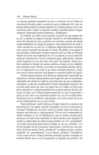 106 Alberto Bacoi
s-a format aparţine neamului în care s-a născut. El ar fi bine să
cinstească locurile unde s-a născut sau pe strămoşii săi, care au
purtat ştafeta până la timpul naşterii lui, ştafetă pentru care şi-au
sacrificat chiar vieţile în repetate rânduri, ridicând falnic steagul
naţional, fredonând imnuri patriotice „înălţătoare“.
În schimb, un suflet care cunoaşte că omul nu este trupul său
şi că s-a născut în trupul şi locaţia actuală ca să îmbunătăţească
zona rău famată pe care a primit-o în sarcină, aceasta devenind
responsabilitatea ori alegerea proprie, cunoscând locul de unde a
venit, acelaşi loc în care se va întoarce după finalizarea misiunii
sale, aceste concepte încetează să existe. De pildă, el nu poate fi
recunoscător strămoşilor fiindcă oamenii care au trăit pe Pământ
înainte de el nu sunt strămoşii lui. El s-a născut ca să-i scoată din
robie pe strămoşii lui. El nu a moştenit gena, obiceiurile, valorile
zonei respective şi nu ele sunt cele care l-au format. Acela nu a
fost modelat în funcţie de istoria, politica, religia ori de tradiţiile
unei anumite zone. Pentru el acestea nu înseamnă absolut nimic,
nu i se adresează şi le vede ca pe nişte concepte primitive, iluzii
care stau la baza eşecului unui popor ce urmează astfel de reguli.
Există oameni pentru care biserica tradiţională reprezintă un
dumnezeu. Există oameni pentru care legile de stat ori constituţia
naţională este cârma în viaţă iar guvernul este un zeu conducător,
cotropitor şi plin de condiţionări şi hoţii îndreptăţite (legale). Iar
cel mai mare păcat pe care l-ar putea face în viaţă e să enerveze
prin acţiunile şi comportamentul său această entitate fictivă. De
aceea vă spun, nu vă lăsaţi impresionaţi de cei care vă prezintă o
listă cu eroi care s-au sacrificat pentru voi, ca voi să trăiţi liber.
Niciunul nu şi-a sacrificat viaţa pentru ceva care există, ba şi-au
irosit vieţile pentru ceva ce nu există.
Dacă strămoşii voştri refuzau să lupte împotriva omului sub
pretextul de a îşi apăra valorile (ucigând), tu crezi că încetaţi să
existaţi? Nicidecum, ba chiar eraţi un număr mult mai mare de
oameni care duceau o viaţă prosperă. Nu are nicio importanţă ce
limbă vorbeaţi, cu ce vă îmbrăcaţi şi cum se numea această ţară,
deoarece ele sunt doar denumiri şi iluzii pentru care alegeaţi să
muriţi şi astăzi dacă nu interveneam pentru voi. Un „musulman“
va fi gata să moară pentru ţara şi religia sa, iar un „ortodox“ e la
fel de pregătit să îşi irosească viaţa pentru valorile pe care pă-
rinţii săi le-au urmat. Dacă „ortodoxul“ se năştea în ţara „musul-
manului“ iar „musulmanul“ s-ar fi născut „ortodox“, lucrurile ar
fi fost exact invers. Puteţi schimba termenii acestui exemplu cu
numele ţărilor sau cu cel al regiunilor şi tipurilor de politică, iar
 