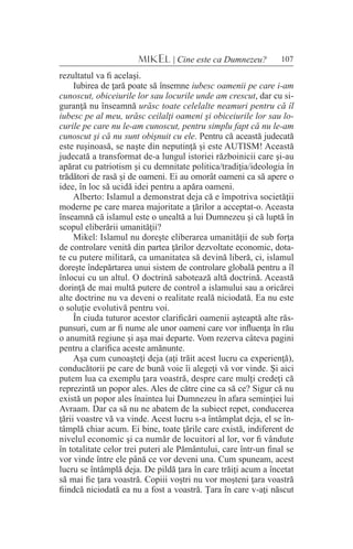 107MIKEL | Cine este ca Dumnezeu?
rezultatul va fi acelaşi.
Iubirea de ţară poate să însemne iubesc oamenii pe care i-am
cunoscut, obiceiurile lor sau locurile unde am crescut, dar cu si-
guranţă nu înseamnă urăsc toate celelalte neamuri pentru că îl
iubesc pe al meu, urăsc ceilalţi oameni şi obiceiurile lor sau lo-
curile pe care nu le-am cunoscut, pentru simplu fapt că nu le-am
cunoscut şi că nu sunt obişnuit cu ele. Pentru că această judecată
este ruşinoasă, se naşte din neputinţă şi este AUTISM! Această
judecată a transformat de-a lungul istoriei războinicii care şi-au
apărat cu patriotism şi cu demnitate politica/tradiţia/ideologia în
trădători de rasă şi de oameni. Ei au omorât oameni ca să apere o
idee, în loc să ucidă idei pentru a apăra oameni.
Alberto: Islamul a demonstrat deja că e împotriva societăţii
moderne pe care marea majoritate a ţărilor a acceptat-o. Aceasta
înseamnă că islamul este o unealtă a lui Dumnezeu şi că luptă în
scopul eliberării umanităţii?
Mikel: Islamul nu doreşte eliberarea umanităţii de sub forţa
de controlare venită din partea ţărilor dezvoltate economic, dota-
te cu putere militară, ca umanitatea să devină liberă, ci, islamul
doreşte îndepărtarea unui sistem de controlare globală pentru a îl
înlocui cu un altul. O doctrină sabotează altă doctrină. Această
dorinţă de mai multă putere de control a islamului sau a oricărei
alte doctrine nu va deveni o realitate reală niciodată. Ea nu este
o soluţie evolutivă pentru voi.
În ciuda tuturor acestor clarificări oamenii aşteaptă alte răs-
punsuri, cum ar fi nume ale unor oameni care vor influenţa în rău
o anumită regiune şi aşa mai departe. Vom rezerva câteva pagini
pentru a clarifica aceste amănunte.
Aşa cum cunoaşteţi deja (aţi trăit acest lucru ca experienţă),
conducătorii pe care de bună voie îi alegeţi vă vor vinde. Şi aici
putem lua ca exemplu ţara voastră, despre care mulţi credeţi că
reprezintă un popor ales. Ales de către cine ca să ce? Sigur că nu
există un popor ales înaintea lui Dumnezeu în afara seminţiei lui
Avraam. Dar ca să nu ne abatem de la subiect repet, conducerea
ţării voastre vă va vinde. Acest lucru s-a întâmplat deja, el se în-
tâmplă chiar acum. Ei bine, toate ţările care există, indiferent de
nivelul economic şi ca număr de locuitori al lor, vor fi vândute
în totalitate celor trei puteri ale Pământului, care într-un final se
vor vinde între ele până ce vor deveni una. Cum spuneam, acest
lucru se întâmplă deja. De pildă ţara în care trăiţi acum a încetat
să mai fie ţara voastră. Copiii voştri nu vor moşteni ţara voastră
fiindcă niciodată ea nu a fost a voastră. Ţara în care v-aţi născut
 