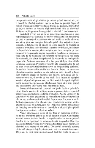 108 Alberto Bacoi
este planeta care vă găzduieşte pe durata şederii voastre aici, nu
o bucată de pământ, un teren marcat cu linie de graniţă. Sigur că
niciun om nu a posedat vreodată o bucată de pământ, doar a trăit
pe ea, s-a bucurat de roadele ei şi a murit fără să ia cu el ceva şi
fără ca avuţiile pe care le-a agonisit o viaţă să îi mai servească.
Însă dacă privim ţara ca pe un concept de apartenenţă a unei
naţiuni (grupare de oameni) ele nu vor mai exista sub denumirile
pe care le cunoaşteţi. Acestea se vor uni unele cu altele, altele se
vor vinde şi se vor cumpăra între ele, până când veţi deveni una
singură. În felul acesta aţi apărut în forma aceasta pe planetă iar
lucrurile trebuiesc să se întoarcă la forma lor iniţială, indiferent
de împotrivirile voastre, de avantajele sau dezavantajele pe care
procesul le va proiecta asupra majorităţii. Aşadar cele mai puter-
nice state de pe planetă le vor cumpăra cu bani pe cele mai slabe
în economie, ale căror intreprinderi de producţie nu mai aparţin
poporului. Acţiunea nu numai că a fost pornită deja, ci se află la
jumătatea drumului. Primele privatizări ale intreprindelor de stat
au avut loc cu ceva timp înainte ca voi să conştientizaţi pericolul,
iar sosirea investitorilor străini v-a bucurat. Repet, nu este ceva
rău, doar că orice instituţie de stat odată ce este vândută şi banii
sunt cheltuiţi, începe să mănânce din bugetul ţării, adică din bu-
zunarele voastre, din ce în ce mai mult. Ea a încetat să aparţină
vouă şi să producă pentru voi, iar dintr-o dată începeţi să plătiţi
sume astronomice pe ceea ce altădată era firesc să primiţi gratuit
sau în schimbul unor sume mult mai mici de bani.
Economia înseamnă să consumi mai puţin decât ai prin defi-
niţie. Statele voastre, în schimb, numesc prosperitate economică
creşterea consumului şi scăderea producţiei. Aceste „creşteri“ de
consum ce vă sunt prezentate cu mândrie pe durata campaniilor
electorale, se datorează refinanţării împrumuturilor, care sunt de
fapt reîmprumuturi. Cu alte cuvinte, conducerea statului vostru
cheltuie ceea ce nu deţine, apoi voi (poporul) sunteţi condamnaţi
să înapoiaţi ceva de care nu aţi beneficiat niciodată şi să plătiţi
banii pe care nu i-aţi cheltuit niciodată.
Atunci când accepţi faptul că eşti doar un măturător al străzii
nu te mai frământă gândul că nu ai devenit avocat. Conducerea
statului vostru însă s-a învelit cu veşminte de avocat cu ajutorul
banilor pe care poporul cu sudoarea frunţii i-a produs. Dar con-
ducătorii statului vostru nu vor putea fi altceva decât măturători
ai străzii atâta vreme cât vor exista. Obstacolul care nu le permite
niciodată să capete înţelepciunea este puterea intenţiei acestora.
De pildă, cu toţii ştim că atunci când îţi dedici viaţa ca să oferi
 