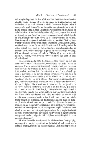 109MIKEL | Cine este ca Dumnezeu?
celorlalţi mângâiere ţie ţi-o oferi (totul se întoarce către tine) iar
când îţi dedici viaţa ca să obţii mângâiere pentru tine îndepărtezi
de la tine tot ce te-ai străduit să obţii. Deoarece, Legea Uniunii
universale intră în conflict cu intenţiile tale şi nimic nu poate fi
peste această lege. Legea Uniunii universale poate fi înţeleasă în
felul următor. Atunci când doreşti să obţii ceva pentru tine însuţi
te lipseşti pe tine însuţi de ceea ce încerci să obţii, adică furi de
la tine. Intenţiile tale sunt acelea de a-i lipsi pe alţii ca să obţii tu.
Ea este autodistrugere, fiindcă ei eşti tu şi tu eşti ei. Toţi cei care
trăiţi pe Pământ formaţi un singur organism. Conducătorii, însă,
neştiind acest lucru, încearcă să îşi hrănească doar degetul de la
mâna stângă (care sunt ei) înfometându-şi corpul, crezând că ei
nu sunt corpul ori că un deget ar putea să trăiscă detaşat de corp.
Cât de absurdă este această judecată? Datorită acestui sistem de
gândire, strâmb, evenimentele se vor întâmpla aşa cum am ales
să se întâmple.
Prin urmare, peste 90% din locuitorii ţării voastre nu pot trăi
fără electricitate. Cu toate astea, conducerea statului a înstrăinat
companiile care produc şi furnizează energie electrică. Banii au
fost cheltuiţi pe produse cu durată de folosire limitată şi care au
fost produse în afara ţării. În majoritatea cazurilor produsele pe
care le cumpăraţi şi pe care le folosiţi un timp provin din Asia. În
concluzie, conducerea statului vostru a vândut un produs necesar
vouă unei alte ţări iar banii obţinuţi din vânzare i-a înapoiat altor
ţări, cumpărând produse ce nu sunt chiar o necesitate pentru voi.
Cu banii obţinuţi din privatizarea furzinorului de energie electri-
că îţi vei permite conferinţe susţinute în clădiri de lux, îţi permiţi
să conduci autovehicule de lux, îţi plăteşti vacanţe în ţări exotice
şi eşti invitat la cele mai vizualizate emisiuni de talk-show, dacă
vei fi ales vârful conducerii ţării. Viaţa ta definită de cariera ta şi
a celor care te-au susţinut în acţiunile tale, vor deveni asemănă-
toare poveştilor din filme, iar din teama ca aceste iluzii să dure-
ze cât mai mult vei aloca un procent de 2% din suma încasată, pe
modernizarea sistemelor de iluminat ale unor bulevarde impor-
tante şi vei amenaja un loc de joacă pentru copii. Întrebarea care
rămâne este cum va putea plăti poporul român energia furnizată
de noul proprietar străin, care odată cu investiţia în achiziţionarea
companiei va dori cel puţin să îşi tripleze încasările şi să îşi urce
conturile bancare?
Ei bine, lucrurile funcţionează în felul următor. Cu toţii ştiţi,
cunoaşteţi ori sunteţi conştienţi, de faptul că vă îndreptaţi într-o
direcţie anume, împinşi de o anume cauză. Unii sunteţi pesimişti
 