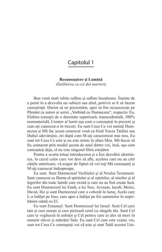 Capitolul 1
Recunoaştere şi Lumină
(Întâlnirea cu cei doi martori)
Bun venit mult iubite suflete şi suflete însoţitoare. Înainte de
a porni în a dezvolta un subiect sau altul, potrivit ar fi să facem
cunoştinţă. Dorim să ne prezentăm, apoi să fim recunoscuţi pe
Pământ ca autori ai seriei „Vorbind cu Dumnezeu“, respectiv Eu,
Elohim (energii de o densitate superioară, transcedentală, 100%
nonmaterială, Creator al lumii aşa cum o cunoaşteţi în prezent şi
cum aţi cunoscut-o în trecut). Eu sunt Ceea Ce voi numiţi Dum-
nezeu şi Mă fac acum cunoscut vouă ca fiind Vocea Tatălui sau
Duhul adevărului, ori după cum M-aţi caracterizat mai nou, Eu
sunt tot Ceea Ce este şi nu este nimic în afara Mea. Mă bucur să
fiu contactat prin modul acesta de unul dintre voi, însă, aşa cum
cunoaşteţi deja, el nu este singurul filtru emiţător.
Pentru a scurta totuşi introducerea şi a Îmi dezvălui identita-
tea, în cazul celor care vor dori să afle, acelora care nu au citit
cărţile anterioare, vă asigur de faptul că voi toţi Mă cunoaşteţi şi
M-aţi cunoscut îndeaproape.
Eu sunt. Sunt Dumnezeul Vechiului şi al Noului Testament.
Sunt cunoscut ca Domn al spiritelor şi al oştririlor, al mieilor şi al
îngerilor din toate lumile care există şi care nu au fost create încă.
Eu sunt Dumnezeul lui Enoh, a lui Noe, Avraam, Iacob, Moise,
David, Ilie şi sunt Dumnezeul care a coborât în lume, Acela care
L-a înălţat pe Isus, care apoi a înălţat pe fiii oamenilor în nepri-
hănire odată cu El.
Eu sunt Emanuel. Sunt Dumnezeul lui Israel. Sunt Cel care
taie şi care uneşte şi care pictează cerul cu sângele tău. Sunt Cel
care te veghează în asfinţit şi Cel pentru care ai ales să mori în
numele slavei şi măreţiei Sale. Eu sunt Cel care este veşnic viu,
sunt tot Ceea Ce cunoaşteţi voi că este şi sunt Tatăl acestui Uni-
 