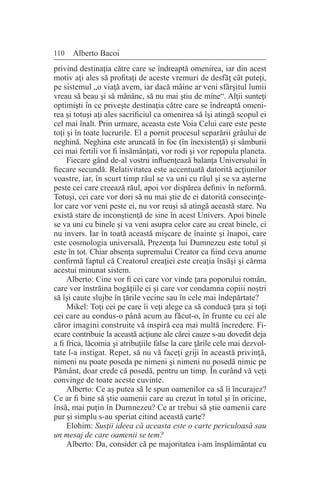 110 Alberto Bacoi
privind destinaţia către care se îndreaptă omenirea, iar din acest
motiv aţi ales să profitaţi de aceste vremuri de desfăţ cât puteţi,
pe sistemul „o viaţă avem, iar dacă mâine ar veni sfârşitul lumii
vreau să beau şi să mănânc, să nu mai ştiu de mine“. Alţii sunteţi
optimişti în ce priveşte destinaţia către care se îndreaptă omeni-
rea şi totuşi aţi ales sacrificiul ca omenirea să îşi atingă scopul ei
cel mai înalt. Prin urmare, aceasta este Voia Celui care este peste
toţi şi în toate lucrurile. El a pornit procesul separării grâului de
neghină. Neghina este aruncată în foc (în înexistenţă) şi sâmburii
cei mai fertili vor fi însămânţati, vor rodi şi vor repopula planeta.
Fiecare gând de-al vostru influenţează balanţa Universului în
fiecare secundă. Relativitatea este accentuată datorită acţiunilor
voastre, iar, în scurt timp răul se va uni cu răul şi se va aşterne
peste cei care creează răul, apoi vor dispărea definiv în neformă.
Totuşi, cei care vor dori să nu mai ştie de ei datorită consecinţe-
lor care vor veni peste ei, nu vor reuşi să atingă această stare. Nu
există stare de inconştienţă de sine în acest Univers. Apoi binele
se va uni cu binele şi va veni asupra celor care au creat binele, ci
nu invers. Iar în toată această mişcare de înainte şi înapoi, care
este cosmologia universală, Prezenţa lui Dumnezeu este totul şi
este în tot. Chiar absenţa supremului Creator ca fiind ceva anume
confirmă faptul că Creatorul creaţiei este creaţia însăşi şi cârma
acestui minunat sistem.
Alberto: Cine vor fi cei care vor vinde ţara poporului român,
care vor înstrăina bogăţiile ei şi care vor condamna copiii noştri
să îşi caute slujbe în ţările vecine sau în cele mai îndepărtate?
Mikel: Toţi cei pe care îi veţi alege ca să conducă ţara şi toţi
cei care au condus-o până acum au făcut-o, în frunte cu cei ale
căror imagini construite vă inspiră cea mai multă încredere. Fi-
ecare contribuie la această acţiune ale cărei cauze s-au dovedit deja
a fi frica, lăcomia şi atribuţiile false la care ţările cele mai dezvol-
tate l-a instigat. Repet, să nu vă faceţi griji în această privinţă,
nimeni nu poate poseda pe nimeni şi nimeni nu posedă nimic pe
Pământ, doar crede că posedă, pentru un timp. În curând vă veţi
convinge de toate aceste cuvinte.
Alberto: Ce aş putea să le spun oamenilor ca să îi încurajez?
Ce ar fi bine să ştie oamenii care au crezut în totul şi în oricine,
însă, mai puţin în Dumnezeu? Ce ar trebui să ştie oamenii care
pur şi simplu s-au speriat citind această carte?
Elohim: Susţii ideea că aceasta este o carte periculoasă sau
un mesaj de care oamenii se tem?
Alberto: Da, consider că pe majoritatea i-am înspăimântat cu
 
