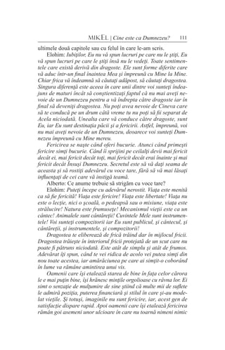 111MIKEL | Cine este ca Dumnezeu?
ultimele două capitole sau cu felul în care le-am scris.
Elohim: Iubiţilor, Eu nu vă spun lucruri pe care nu le ştiţi, Eu
vă spun lucruri pe care le ştiţi însă nu le vedeţi. Toate sentimen-
tele care există derivă din dragoste. Ele sunt forme diferite care
vă aduc într-un final înaintea Mea şi împreună cu Mine la Mine.
Chiar frica vă îndeamnă să căutaţi adăpost, să căutaţi dragostea.
Singura diferenţă este aceea în care unii dintre voi sunteţi îndea-
juns de maturi încât să conştientizaţi faptul că nu mai aveţi ne-
voie de un Dumnezeu pentru a vă îndrepta către dragoste iar în
final să deveniţi dragostea. Nu poţi avea nevoie de Cineva care
să te conducă pe un drum câtă vreme tu nu poţi să fii separat de
Acela niciodată. Unealta care vă conduce către dragoste, sunt
Eu, iar Eu sunt destinaţia păcii şi a fericirii. Astfel, împreună, voi
nu mai aveţi nevoie de un Dumnezeu, deoarece voi sunteţi Dum-
nezeu împreună cu Mine mereu.
Fericirea se naşte când oferi bucurie. Atunci când primeşti
fericire simţi bucurie. Când îi sprijini pe ceilalţi devii mai fericit
decât ei, mai fericit decât toţi, mai fericit decât erai înainte şi mai
fericit decât Însuşi Dumnezeu. Secretul este să vă daţi seama de
aceasta şi să rostiţi adevărul cu voce tare, fără să vă mai lăsaţi
influenţaţi de cei care vă instigă teamă.
Alberto: Ce anume trebuie să strigăm cu voce tare?
Elohim: Puteţi începe cu adevărul nerostit. Viaţa este menită
ca să fie fericită! Viaţa este fericire! Viaţa este libertate! Viaţa nu
este o lecţie, nici o şcoală, o pedeapsă sau o misiune, viaţa este
strălucire! Natura este frumuseţe! Mecanismul vieţii este ca un
cântec! Animalele sunt cântăreţii! Cuvintele Mele sunt instrumen-
tele! Voi sunteţi compozitorii iar Eu sunt publicul, şi cântecul, şi
cântăreţii, şi instrumentele, şi compozitorii!
Dragostea te eliberează de frică trăind dar în mijlocul fricii.
Dragostea trăieşte în interiorul fricii protejată de un scut care nu
poate fi pătruns niciodată. Este atât de simplu şi atât de frumos.
Adevărat îţi spun, când te vei ridica de acolo vei putea simţi din
nou toate acestea, iar amărăciunea pe care ai simţit-o coborând
în lume va rămâne amintirea unui vis.
Oamenii care îşi etalează starea de bine în faţa celor cărora
le e mai puţin bine, îşi hrănesc minţile orgolioase cu râvna lor. Ei
simt o senzaţie de mulţumire de sine ştiind că multe mii de suflete
le admiră poziţia, puterea financiară şi stilul în care şi-au mode-
lat vieţile. Şi totuşi, imaginile nu sunt fericire, iar, acest gen de
satisfacţie dispare rapid. Apoi oamenii care îşi etalează fericirea
rămân goi asemeni unor ulcioare în care nu toarnă nimeni nimic
 