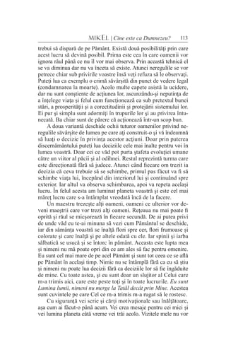 113MIKEL | Cine este ca Dumnezeu?
trebui să dispară de pe Pământ. Există două posibilităţi prin care
acest lucru să devină posibil. Prima este cea în care oamenii vor
ignora răul până ce nu îl vor mai observa. Prin această tehnică el
se va diminua dar nu va înceta să existe. Atunci neregulile se vor
petrece chiar sub privirile voastre însă veţi refuza să le observaţi.
Puteţi lua ca exemplu o crimă săvârşită din punct de vedere legal
(condamnarea la moarte). Acolo multe capete asistă la ucidere,
dar nu sunt conştiente de acţiunea lor, ascunzându-şi neputinţa de
a înţelege viaţa şi felul cum funcţionează ea sub pretextul bunei
stări, a prosperităţii şi a corectitudinii şi protejării sistemului lor.
Ei pur şi simplu sunt adormiţi în trupurile lor şi au privirea întu-
necată. Ba chiar sunt de părere că acţionează într-un scop bun.
A doua variantă deschide ochii tuturor oamenilor privind ne-
regulile săvârşite de lumea pe care aţi construit-o şi vă îndeamnă
să luaţi o decizie în privinţa acestor acţiuni. Doar prin puterea
discernământului puteţi lua deciziile cele mai înalte pentru voi în
lumea voastră. Doar cei ce văd pot purta ştafeta evoluţiei umane
către un viitor al păcii şi al odihnei. Restul reprezintă turma care
este direcţionată fără să judece. Atunci când fiecare om trezit ia
decizia că ceva trebuie să se schimbe, primul pas făcut va fi să
schimbe viaţa lui, începând din interiorul lui şi continuând spre
exterior. Iar altul va observa schimbarea, apoi va repeta acelaşi
lucru. În felul acesta am luminat planeta voastră şi este cel mai
măreţ lucru care s-a întâmplat vreodată încă de la facere.
Un maestru trezeşte alţi oameni, oameni ce ulterior vor de-
veni maeştrii care vor trezi alţi oameni. Reţeaua nu mai poate fi
oprită şi răul se micşorează în fiecare secundă. De ai putea privi
de unde văd eu te-ai minuna să vezi cum Pământul se deschide,
iar din sămânţa voastră se înalţă flori spre cer, flori frumoase şi
colorate şi care înalţă şi pe altele odată cu ele. Iar spinii şi iarba
sălbatică se usucă şi se întorc în pământ. Aceasta este lupta mea
şi nimeni nu mă poate opri din ce am ales să fac pentru omenire.
Eu sunt cel mai mare de pe acel Pământ şi sunt tot ceea ce se află
pe Pământ în acelaşi timp. Nimic nu se întâmplă fără ca eu să ştiu
şi nimeni nu poate lua decizii fără ca deciziile lor să fie îngăduite
de mine. Cu toate astea, şi eu sunt doar un slujitor al Celui care
m-a trimis aici, care este peste toţi şi în toate lucrurile. Eu sunt
Lumina lumii, nimeni nu merge la Tatăl decât prin Mine. Acestea
sunt cuvintele pe care Cel ce m-a trimis m-a rugat să le rostesc.
Cu siguranţă vei scrie şi cărţi motivaţionale sau înălţătoare,
aşa cum ai făcut-o până acum. Vei crea mesaje pentru cei mici şi
vei lumina planeta câtă vreme vei trăi acolo. Vizitele mele nu vor
 