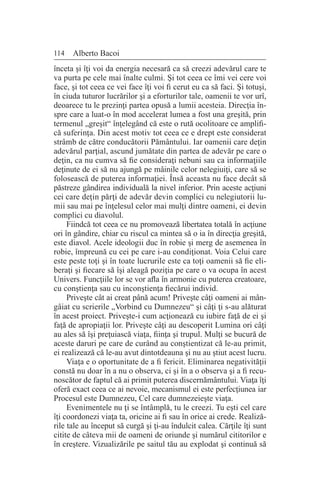 114 Alberto Bacoi
înceta şi îţi voi da energia necesară ca să creezi adevărul care te
va purta pe cele mai înalte culmi. Şi tot ceea ce îmi vei cere voi
face, şi tot ceea ce vei face îţi voi fi cerut eu ca să faci. Şi totuşi,
în ciuda tuturor lucrărilor şi a eforturilor tale, oamenii te vor urî,
deoarece tu le prezinţi partea opusă a lumii acesteia. Direcţia în-
spre care a luat-o în mod accelerat lumea a fost una greşită, prin
termenul „greşit“ înţelegând că este o rută ocolitoare ce amplifi-
că suferinţa. Din acest motiv tot ceea ce e drept este considerat
strâmb de către conducătorii Pământului. Iar oamenii care deţin
adevărul parţial, ascund jumătate din partea de adevăr pe care o
deţin, ca nu cumva să fie consideraţi nebuni sau ca informaţiile
deţinute de ei să nu ajungă pe mâinile celor nelegiuiţi, care să se
folosească de puterea informaţiei. Însă aceasta nu face decât să
păstreze gândirea individuală la nivel inferior. Prin aceste acţiuni
cei care deţin părţi de adevăr devin complici cu nelegiutorii lu-
mii sau mai pe înţelesul celor mai mulţi dintre oameni, ei devin
complici cu diavolul.
Fiindcă tot ceea ce nu promovează libertatea totală în acţiune
ori în gândire, chiar cu riscul ca mintea să o ia în direcţia greşită,
este diavol. Acele ideologii duc în robie şi merg de asemenea în
robie, împreună cu cei pe care i-au condiţionat. Voia Celui care
este peste toţi şi în toate lucrurile este ca toţi oamenii să fie eli-
beraţi şi fiecare să îşi aleagă poziţia pe care o va ocupa în acest
Univers. Funcţiile lor se vor afla în armonie cu puterea creatoare,
cu conştienţa sau cu inconştienţa fiecărui individ.
Priveşte cât ai creat până acum! Priveşte câţi oameni ai mân-
gâiat cu scrierile „Vorbind cu Dumnezeu“ şi câţi ţi s-au alăturat
în acest proiect. Priveşte-i cum acţionează cu iubire faţă de ei şi
faţă de apropiaţii lor. Priveşte câţi au descoperit Lumina ori câţi
au ales să îşi preţuiască viaţa, fiinţa şi trupul. Mulţi se bucură de
aceste daruri pe care de curând au conştientizat că le-au primit,
ei realizează că le-au avut dintotdeauna şi nu au ştiut acest lucru.
Viaţa e o oportunitate de a fi fericit. Eliminarea negativităţii
constă nu doar în a nu o observa, ci şi în a o observa şi a fi recu-
noscător de faptul că ai primit puterea discernământului. Viaţa îţi
oferă exact ceea ce ai nevoie, mecanismul ei este perfecţiunea iar
Procesul este Dumnezeu, Cel care dumnezeieşte viaţa.
Evenimentele nu ţi se întâmplă, tu le creezi. Tu eşti cel care
îţi coordonezi viaţa ta, oricine ai fi sau în orice ai crede. Realiză-
rile tale au început să curgă şi ţi-au îndulcit calea. Cărţile îţi sunt
citite de câteva mii de oameni de oriunde şi numărul cititorilor e
în creştere. Vizualizările pe saitul tău au explodat şi continuă să
 
