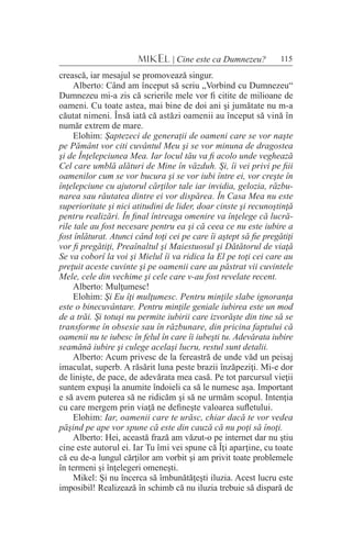115MIKEL | Cine este ca Dumnezeu?
crească, iar mesajul se promovează singur.
Alberto: Când am început să scriu „Vorbind cu Dumnezeu“
Dumnezeu mi-a zis că scrierile mele vor fi citite de milioane de
oameni. Cu toate astea, mai bine de doi ani şi jumătate nu m-a
căutat nimeni. Însă iată că astăzi oamenii au început să vină în
număr extrem de mare.
Elohim: Şaptezeci de generaţii de oameni care se vor naşte
pe Pământ vor citi cuvântul Meu şi se vor minuna de dragostea
şi de Înţelepciunea Mea. Iar locul tău va fi acolo unde veghează
Cel care umblă alături de Mine în văzduh. Şi, îi vei privi pe fiii
oamenilor cum se vor bucura şi se vor iubi între ei, vor creşte în
înţelepciune cu ajutorul cărţilor tale iar invidia, gelozia, răzbu-
narea sau răutatea dintre ei vor dispărea. În Casa Mea nu este
superioritate şi nici atitudini de lider, doar cinste şi recunoştinţă
pentru realizări. În final întreaga omenire va înţelege că lucră-
rile tale au fost necesare pentru ea şi că ceea ce nu este iubire a
fost înlăturat. Atunci când toţi cei pe care îi aştept să fie pregătiţi
vor fi pregătiţi, Preaînaltul şi Maiestuosul şi Dătătorul de viaţă
Se va coborî la voi şi Mielul îi va ridica la El pe toţi cei care au
preţuit aceste cuvinte şi pe oamenii care au păstrat vii cuvintele
Mele, cele din vechime şi cele care v-au fost revelate recent.
Alberto: Mulţumesc!
Elohim: Şi Eu îţi mulţumesc. Pentru minţile slabe ignoranţa
este o binecuvântare. Pentru minţile geniale iubirea este un mod
de a trăi. Şi totuşi nu permite iubirii care izvorăşte din tine să se
transforme în obsesie sau în răzbunare, din pricina faptului că
oamenii nu te iubesc în felul în care îi iubeşti tu. Adevărata iubire
seamănă iubire şi culege acelaşi lucru, restul sunt detalii.
Alberto: Acum privesc de la fereastră de unde văd un peisaj
imaculat, superb. A răsărit luna peste brazii înzăpeziţi. Mi-e dor
de linişte, de pace, de adevărata mea casă. Pe tot parcursul vieţii
suntem expuşi la anumite îndoieli ca să le numesc aşa. Important
e să avem puterea să ne ridicăm şi să ne urmăm scopul. Intenţia
cu care mergem prin viaţă ne defineşte valoarea sufletului.
Elohim: Iar, oamenii care te urăsc, chiar dacă te vor vedea
păşind pe ape vor spune că este din cauză că nu poţi să înoţi.
Alberto: Hei, această frază am văzut-o pe internet dar nu ştiu
cine este autorul ei. Iar Tu îmi vei spune că Îţi aparţine, cu toate
că eu de-a lungul cărţilor am vorbit şi am privit toate problemele
în termeni şi înţelegeri omeneşti.
Mikel: Şi nu încerca să îmbunătăţeşti iluzia. Acest lucru este
imposibil! Realizează în schimb că nu iluzia trebuie să dispară de
 