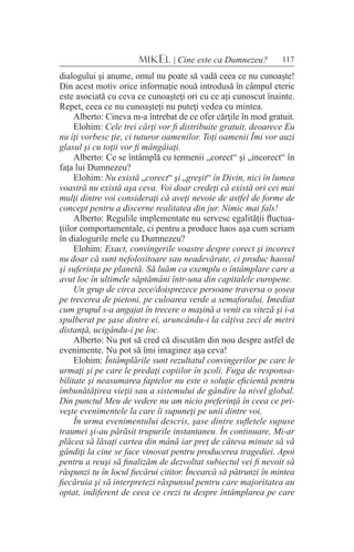 117MIKEL | Cine este ca Dumnezeu?
dialogului şi anume, omul nu poate să vadă ceea ce nu cunoaşte!
Din acest motiv orice informaţie nouă introdusă în câmpul eteric
este asociată cu ceva ce cunoaşteţi ori cu ce aţi cunoscut înainte.
Repet, ceea ce nu cunoaşteţi nu puteţi vedea cu mintea.
Alberto: Cineva m-a întrebat de ce ofer cărţile în mod gratuit.
Elohim: Cele trei cărţi vor fi distribuite gratuit, deoarece Eu
nu îţi vorbesc ţie, ci tuturor oamenilor. Toţi oamenii Îmi vor auzi
glasul şi cu toţii vor fi mângâiaţi.
Alberto: Ce se întâmplă cu termenii „corect“ şi „incorect“ în
faţa lui Dumnezeu?
Elohim: Nu există „corect“ şi „greşit“ în Divin, nici în lumea
voastră nu există aşa ceva. Voi doar credeţi că există ori cei mai
mulţi dintre voi consideraţi că aveţi nevoie de astfel de forme de
concept pentru a discerne realitatea din jur. Nimic mai fals!
Alberto: Regulile implementate nu servesc egalităţii fluctua-
ţiilor comportamentale, ci pentru a produce haos aşa cum scriam
în dialogurile mele cu Dumnezeu?
Elohim: Exact, convingerile voastre despre corect şi incorect
nu doar că sunt nefolositoare sau neadevărate, ci produc haosul
şi suferinţa pe planetă. Să luăm ca exemplu o întâmplare care a
avut loc în ultimele săptămâni într-una din capitalele europene.
Un grup de circa zece/doisprezece persoane traversa o şosea
pe trecerea de pietoni, pe culoarea verde a semaforului. Imediat
cum grupul s-a angajat în trecere o maşină a venit cu viteză şi i-a
spulberat pe şase dintre ei, aruncându-i la câţiva zeci de metri
distanţă, ucigându-i pe loc.
Alberto: Nu pot să cred că discutăm din nou despre astfel de
evenimente. Nu pot să îmi imaginez aşa ceva!
Elohim: Întâmplările sunt rezultatul convingerilor pe care le
urmaţi şi pe care le predaţi copiilor în şcoli. Fuga de responsa-
bilitate şi neasumarea faptelor nu este o soluţie eficientă pentru
îmbunătăţirea vieţii sau a sistemului de gândire la nivel global.
Din punctul Meu de vedere nu am nicio preferinţă în ceea ce pri-
veşte evenimentele la care îi supuneţi pe unii dintre voi.
În urma evenimentului descris, şase dintre sufletele supuse
traumei şi-au părăsit trupurile instantaneu. În continuare, Mi-ar
plăcea să lăsaţi cartea din mână iar preţ de câteva minute să vă
gândiţi la cine se face vinovat pentru producerea tragediei. Apoi
pentru a reuşi să finalizăm de dezvoltat subiectul vei fi nevoit să
răspunzi tu în locul fiecărui cititor. Încearcă să pătrunzi în mintea
fiecăruia şi să interpretezi răspunsul pentru care majoritatea au
optat, indiferent de ceea ce crezi tu despre întâmplarea pe care
 