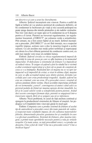 118 Alberto Bacoi
am descris-o şi care a avut loc literalmente.
Alberto: Şoferul inconştient este vinovat. Pentru o astfel de
faptă ar trebui să i se anuleze permisul de conducere definitiv, să
fie condamnat la închisoare pe viaţă şi nici această pedeapsă nu
poate şterge durerea din inimile prietenilor şi ale rudelor victimelor.
Nici trei vieţi dacă s-ar naşte apoi ar fi condamnat nu ar fi deajuns
pentru a fi iertat. Pietonii au traversat regulamentar, iar regula-
mentar înseamnă „CORECT“, pe culoarea verde a semaforului.
Prin urmare, nu a fost corect faptul că au murit. Şoferul inconşti-
ent a procedat „INCORECT“ cu ori fără intenţie, nu a respectat
regulile impuse, acţiune care a dus la moartea tragică a acelor
oameni. Cu cât arestăm mai mulţi şoferi teribilişti şi nepricepuţi
ori cărora le-a fost eliberat permisul de conducere contra cost, cu
atât mai repede vom reuşi să curăţăm lumea.
Elohim: Şoferul circula cu viteza regulamentară impusă de
autorităţi în zona de şosea pe care se afla înaintea şi în momentul
impactului. O defecţiune a sistemului de frânare l-a împiedicat
să reducă viteza. Te asigur că şoferul a fost la rândul lui o victimă
a altui eveniment neprevăzut şi a fost cât se poate de conştient de
ceea ce s-a întâmplat. Realizând dar că maşina nu se va opri iar
impactul va fi imposibil de evitat, a virat în ultima clipă, maşina
în care se afla acroşând numai şase dintre pietoni, ferindu-i pe
ceilalţi şase care erau predestinaţi tragediei. Aşadar, şoferul nu
este un criminal, este un erou. El a procedat corect, reuşind să
salveze jumătate dintre victime. Dacă acordăm importanţa atribuită
de voi termenului „corect“, convingerea că atunci când calci cu
piciorul pedala de frână iar maşina opreşte devine imuabilă. La
fel şi în cazul culorii verde a semaforului pentru pietoni. Având
deci aceste convingeri formate deja, pietonii se angajează într-o
traversare sigură, fără să se asigure sau să se informeze.
Alberto: Nicio problemă, în cazul de faţă ancheta continuă şi
ajungem la producătorul sistemului de frânare al maşinii. Iar pe-
deapsa va fi împărţită între vinovaţii găsiţi în mod egal.
Elohim: Compania care a produs sistemul de frânare al acelui
tip de autovehicul a procedat corect din toate punctele de vedere,
a respectat toate condiţiile impuse, fie ele calitatea materialelor
folosite, dimensiunile pieselor, greutatea lor şi condiţiile în care
s-a efectuat asamblarea. Sistemul de frânare, plus maşina inte-
gral, a primit toate aprobările necesare pentru a rula pe străzile
oraşelor. Cu toate astea, cu toţii procedând corect, s-a produs un
dezastru. Cine a fost de vină? Cine nu a procedat corect? Cine a
încălcat legea?
 