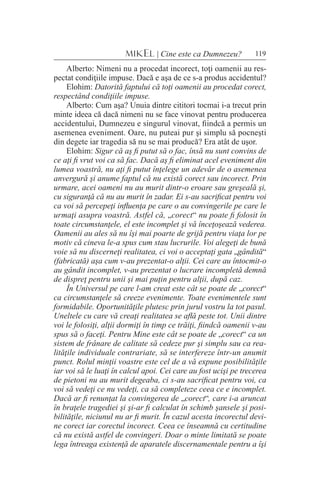 119MIKEL | Cine este ca Dumnezeu?
Alberto: Nimeni nu a procedat incorect, toţi oamenii au res-
pectat condiţiile impuse. Dacă e aşa de ce s-a produs accidentul?
Elohim: Datorită faptului că toţi oamenii au procedat corect,
respectând condiţiile impuse.
Alberto: Cum aşa? Unuia dintre cititori tocmai i-a trecut prin
minte ideea că dacă nimeni nu se face vinovat pentru producerea
accidentului, Dumnezeu e singurul vinovat, fiindcă a permis un
asemenea eveniment. Oare, nu puteai pur şi simplu să pocneşti
din degete iar tragedia să nu se mai producă? Era atât de uşor.
Elohim: Sigur că aş fi putut să o fac, însă nu sunt convins de
ce aţi fi vrut voi ca să fac. Dacă aş fi eliminat acel eveniment din
lumea voastră, nu aţi fi putut înţelege un adevăr de o asemenea
anvergură şi anume faptul că nu există corect sau incorect. Prin
urmare, acei oameni nu au murit dintr-o eroare sau greşeală şi,
cu siguranţă că nu au murit în zadar. Ei s-au sacrificat pentru voi
ca voi să percepeţi influenţa pe care o au convingerile pe care le
urmaţi asupra voastră. Astfel că, „corect“ nu poate fi folosit în
toate circumstanţele, el este incomplet şi vă înceţoşează vederea.
Oamenii au ales să nu îşi mai poarte de grijă pentru viaţa lor pe
motiv că cineva le-a spus cum stau lucrurile. Voi alegeţi de bună
voie să nu discerneţi realitatea, ci voi o acceptaţi gata „gândită“
(fabricată) aşa cum v-au prezentat-o alţii. Cei care au întocmit-o
au gândit incomplet, v-au prezentat o lucrare incompletă demnă
de dispreţ pentru unii şi mai puţin pentru alţii, după caz.
În Universul pe care l-am creat este cât se poate de „corect“
ca circumstanţele să creeze evenimente. Toate evenimentele sunt
formidabile. Oportunităţile plutesc prin jurul vostru la tot pasul.
Uneltele cu care vă creaţi realitatea se află peste tot. Unii dintre
voi le folosiţi, alţii dormiţi în timp ce trăiţi, fiindcă oamenii v-au
spus să o faceţi. Pentru Mine este cât se poate de „corect“ ca un
sistem de frânare de calitate să cedeze pur şi simplu sau ca rea-
lităţile individuale contrariate, să se interfereze într-un anumit
punct. Rolul minţii voastre este cel de a vă expune posibilităţile
iar voi să le luaţi în calcul apoi. Cei care au fost ucişi pe trecerea
de pietoni nu au murit degeaba, ci s-au sacrificat pentru voi, ca
voi să vedeţi ce nu vedeţi, ca să completeze ceea ce e incomplet.
Dacă ar fi renunţat la convingerea de „corect“, care i-a aruncat
în braţele tragediei şi şi-ar fi calculat în schimb şansele şi posi-
bilităţile, niciunul nu ar fi murit. În cazul acesta incorectul devi-
ne corect iar corectul incorect. Ceea ce înseamnă cu certitudine
că nu există astfel de convingeri. Doar o minte limitată se poate
lega întreaga existenţă de aparatele discernamentale pentru a îşi
 