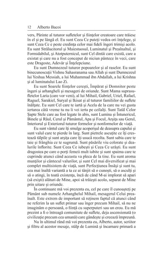 12 Alberto Bacoi
vers, Părinte al tuturor sufletelor şi fiinţelor creatoare care trăiesc
în el şi pe lângă el. Eu sunt Ceea Ce puteţi vedea ori înţelege, şi
sunt Ceea Ce e peste credinţa celor mai fideli îngeri trimişi acolo.
Eu sunt Strălucitorul şi Maiestuosul, Luminatul şi Preaînaltul, şi
Formidabilul, şi Atotputernicul, sunt Cel dintâi care există, care a
existat şi care nu a fost conceput de niciun pântece în veci, care
este Dragoste, Adevăr şi Înţelepciune.
Eu sunt Dumnezeul tuturor popoarelor şi al raselor. Eu sunt
binecunoscuţii Vishnu Sahasranama sau Allah şi sunt Dumnezeul
lui Yeshua Messiah, a lui Muhammad ibn Abdallah, a lui Krishna
şi al luminatului Lao Zi.
Eu sunt Soarele fiinţelor cereşti, Împărat şi Domnitor peste
îngeri şi arhangheli şi mesageri de oriunde. Sunt Mama suprasu-
fletelor Laria (care vor veni), al lui Mihail, Gabriel, Uriel, Rafael,
Raguel, Sarakiel, Suryal şi Ikisat şi al tuturor familiilor de suflete
înălţate. Eu sunt Cel care te iartă şi Acela de la care nu vei gusta
iertarea câtă vreme tu nu îi vei ierta pe ceilalţi. Sunt Tatăl Celor
Şapte Stele care au fost legate în abis, sunt Lumina şi Întunericul,
Binele şi Răul, Cerul şi Pământul, Apa şi Focul, Arşiţa sau Gerul,
Interiorul şi Exteriorul tuturor formelor şi nonformelor de viaţă.
Eu sunt vântul care îţi smulge acoperişul de deasupra capului şi
sunt valul care te pierde în larg. Sunt pietrele ascuţite ce îţi cres-
tează tălpile şi sunt arşiţa care îţi usucă recolta. Sunt sabia care te
taie şi frânghia ce te sugrumă. Sunt păsările viu colorate şi dea-
lurile înflorite. Sunt Ceea Ce iubeşti şi Ceea Ce urăşti. Eu sunt
dragostea pe care o porţi femeii mult iubite şi sunt spaima care te
cuprinde atunci când aceasta va pleca de la tine. Eu sunt aroma
munţilor şi cântecul valurilor, şi sunt Cel mai diversificat şi mai
complet multisistem de viaţă, sunt Perfecţiunea Însăşi şi sunt tu,
cea mai înaltă variantă a ta ce ai tânjit să o cunoşti, să o asculţi şi
să o atingi, în toată existenţa, încă de când M-ai implorat să apari
(să exişti) alături de Mine, apoi să trăieşti acolo, separat de Mine
prin uitare şi oriunde.
În continuare mă voi prezenta eu, cel pe care îl cunoaşteţi pe
Pământ sub numele Arhanghelul Mihail, mesagerul Celui prea-
înalt. Este extrem de important să reţinem faptul că atunci când
ne referim la un suflet primar sau înger precum Mihail, să nu ne
imaginăm o persoană, o fiinţă cu superputeri sau un erou. Eu mă
prezint a fi o întreagă comunitate de suflete, deja ascensionată (o
civilizaţie precum cea umană) care gândeşte şi creează împreună.
Nu în ultimul rând mă voi prezenta eu, Alberto, autor, scriitor
şi filtru al acestor mesaje, stâlp de Lumină şi încarnare primară a
 