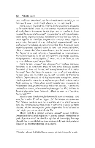 120 Alberto Bacoi
crea realitatea exterioară, iar în cele mai multe cazuri şi pe cea
interioară, care o proiectează ulterior pe cea exterioară.
Dacă toţi cei implicaţi în crearea acelui eveniment, începând
de la victime până la cei ce şi-au asumat responsabilitatea ca ei
să se deplaseze în anumite locaţii, fapt care i-a condus în „locul
potrivit la momentul potrivit“, continuând cu şoferul autovehi-
cului, până la proiectanţii şi executorii acestuia sau cei care au
creat regulile de circulaţie, au procedat corect şi totuşi tragedia
s-a produs, înseamnă că e de vină o forţă supranaturală care a
voit sau care a refuzat să elimine tragedia. Însa Eu nu am nicio
preferinţă privind acţiunile celor pe care i-am creat să fie liberi,
chiar şi atunci când ei acţionează corect sau incorect în viziunea
lor. Faptul că nu emit exigenţe şi judecăţi faţă de comportamen-
tele voastre rezultă că nu am nicio părere în privinţa acestora,
nici propuneri şi nici aşteptări. Şi totuşi, există un lucru pe care
aş vrea să îl cunoaşteţi despre Mine.
Dacă Eu sunt „corect“ sau „incorect“, ori ambele la un loc,
înseamnă că nu sunt nimic. Dacă nu sunt nimic din toate acestea
înseamnă că sunt voi, iar voi, unii sunteţi corecţi iar alţii sunteţi
incorecţi. În acelaşi timp, Eu sunt tot ceea ce alegeţi voi să fiu şi
nu sunt nimic din ce credeţi voi că sunt. Absolutul nu trăieşte în
relativ. Important este să vă daţi seama cine sunteţi voi. Atunci
când veţi realiza acest lucru, veţi cunoaşte că nici voi nu sunteţi
fiinţe limitate de relativ, doar minţile voastre sunt controlate de
relativitate, însă spiritele voastre trăiesc în Absolut. V-am vorbit
cuvintele aceastea prin nenumăraţi mesageri ai Mei, iubitori de
Lumină şi privitori prin întuneric. „Dacă eu sunt eu şi tu eşti tu,
tu cine eşti?“21
Aceasta este întrebarea fundamentală a noilor revelaţii care
v-au fost trimise. Există un singur „Eu“ în Univers, aceia suntem
Noi. Fiindcă dacă Eu sunt Eu, tu eşti Eu, el şi ea şi toţi oamenii
sunt Eu, convingerea că mai există şi altcineva în afară de Mine
dispare. Niciun om nu poate spune despre sine însuşi că este un
„tu“, ci fiecare este cu desăvârşire Eu.
Mikel: Încă de la început termenul „corect“ a creat controlul.
Observând dar că mai puţin de 5% dintre oameni reprezintă un
pericol pentru restul locuitorilor, aţi ales să întemniţaţi întreaga
planetă. Iar prin astfel de acţiune mai mult de trei sferturi dintre
locuitori au fost transformaţi în monştrii.
21 Întrebare adresată de Cătălin Manea, mesager spiritual al timpurilor actuale.
 