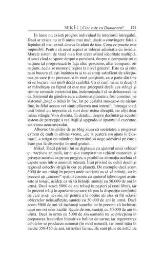 121MIKEL | Cine este ca Dumnezeu?
În lume nu există progres individual în interiorul întregului.
Dacă ar exista nu ar fi nimic mai mult decât o convingere falsă a
faptului că mai există cineva în afară de tine. Ceea ce practic este
imposibil. Pentru că acest aspect ar înlocui admiraţia cu invidia.
Marele sistem de viaţă nu a fost creat având identitate multiplă.
Atunci când se spune despre o persoană, despre o companie ori o
naţiune că progresează în faţa altei persoane, altei companii ori
naţiuni, acela se numeşte regres la nivel general. Este ca şi cum
te-ai bucura că eşti înaintea ta şi te-ai simţi satisfăcut de afecţiu-
nea pe care ţi-ai provocat-o în mod conştient, ca o parte din tine
să se bucure mai mult decât cealaltă. Ca şi cum mâna ta dreaptă
se mândreşte cu faptul că este mai pricepută decât cea stângă şi
trimite semnale creierului tău, îndemnându-l să se debaraseze de
ea. Sistemul de gândire care a dominat planeta a fost construit pe
sistemul „bagă o mână în foc, iar pe cealaltă maseaz-o cu uleiuri
fine, în felul acesta vei simţi plăcerea mai intens“, întreaga viaţă
unii trăind cu impresia că sunt doar mâna dreaptă, iar alţii doar
mâna stângă. Vom discuta, în detaliu, despre desfinţarea acestui
sistem de percepţie a realităţii şi upgrade-ul aparatului executor,
activarea neocortexului.
Alberto: Un cititor de pe blog zicea că societatea a progresat
extrem de mult în ultima vreme, „de la peşteră am ajuns în Cos-
mos“, a strigat cu mândrie, încercând să nege adevărul pe care i
l-am pus la dispoziţie în mod gratuit.
Mikel: Dacă părinţii lui se deplasau cu ajutorul unui vehicul
cu tracţiune animală, iar el şi-a cumpărat un vehicul motorizat şi
priveşte aceasta ca pe un progres, e posibil ca afirmaţia aceluia să
capete sens într-o anumită măsură. Însă privind cu ochii deschişi
regresul colectiv strigă în cor pe planetă. De exemplu dacă acum
5000 de ani trăiaţi în peşteri unde ucideaţi ca să vă hrăniţi, iar în
prezent aţi „cucerit“ spaţiul cosmic cu ajutorul tehnologiei avan-
sate şi totuşi, ucideţi ca să vă hrăniţi, sunteţi cu 50.000 de ani în
urmă. Dacă acum 5000 de ani trăiaţi în peşteri şi eraţi liberi, iar
în prezent trăiţi în apartamente care vă pun la dispoziţie confortul
de care aveţi nevoie, iar pentru a le obţine aţi ales să fiţi sclavii
obiectelor neînsufleţite, sunteţi cu 50.000 de ani în urmă. Dacă
acum 5000 de ani vă închinaţi soarelui iar în prezent vă închinaţi
unui om ori unei lucrări făcute de om, sunteţi cu 50.000 de ani în
urmă. Dacă în urmă cu 5000 de ani oamenii nu se pricepeau în
prepararea leacurilor împotriva bolilor de carne, iar regenerarea
celulelor se producea automat (în mod natural), iar omul trăia în
medie 350/450 de ani, iar astăzi farmaciile sunt pline de astfel de
 