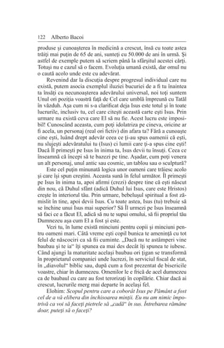 122 Alberto Bacoi
produse şi cunoaşterea în medicină a crescut, însă cu toate astea
trăiţi mai puţin de 65 de ani, sunteţi cu 50.000 de ani în urmă. Şi
astfel de exemple putem să scriem până la sfârşitul acestei cărţi.
Totuşi nu e cazul să o facem. Evoluţia umană există, dar omul nu
o caută acolo unde este cu adevărat.
Revenind dar la discuţia despre progresul individual care nu
există, putem asocia exemplul iluziei bucuriei de a fi tu înaintea
ta însăţi cu necunoaşterea adevărului universal, noi toţi suntem
Unul ori poziţia voastră faţă de Cel care umblă împreună cu Tatăl
în văzduh. Aşa cum ni s-a clarificat deja Isus este totul şi în toate
lucrurile, inclusiv tu, cel care citeşti această carte eşti Isus. Prin
urmare nu există ceva care El să nu fie. Acest lucru este imposi-
bil! Cunoscând aceasta, cum poţi idolatriza pe cineva, oricine ar
fi acela, un personaj (real ori fictiv) din afara ta? Fără a cunoaşte
cine eşti, luând drept adevăr ceea ce ţi-au spus oamenii că eşti,
nu slujeşti adevăratului tu (Isus) ci lumii care ţi-a spus cine eşti!
Dacă Îl primeşti pe Isus în inima ta, Isus devii tu însuţi. Ceea ce
înseamnă că începi să te bazezi pe tine. Aşadar, cum poţi venera
un alt personaj, unul antic sau cosmic, un tablou sau o sculptură?
Este cel puţin minunată logica unor oameni care trăiesc acolo
şi care îşi spun creştini. Aceasta sună în felul următor. Îl primeşti
pe Isus în inima ta, apoi afirmi (crezi) despre tine că eşti născut
din nou, că Duhul sfânt (adică Duhul lui Isus, care este Hristos)
creşte în interiorul tău. Prin urmare, bebeluşul spiritual a fost ză-
mislit în tine, apoi devii Isus. Cu toate astea, Isus (tu) trebuie să
se închine unui Isus mai superior? Să Îl urmezi pe Isus înseamnă
să faci ce a făcut El, adică să nu te supui omului, să fii propriul tău
Dumnezeu aşa cum El a fost şi este.
Vezi tu, în lume există minciuni pentru copii şi minciuni pen-
tru oameni mari. Câtă vreme eşti copil bunica te ameninţă cu tot
felul de născociri ca să fii cuminte. „Dacă nu te astâmperi vine
baubau şi te ia“ îţi spunea ea mai des decât îţi spunea te iubesc.
Când ajungi la maturitate acelaşi baubau ori ţigan se transformă
în proprietarul companiei unde lucrezi, în serviciul fiscal de stat,
în „diavolul“ biblic sau, după cum a fost prezentat de bisericile
voastre, chiar în dumnezeu. Omenilor le e frică de acel dumnezeu
ca de baubaul cu care au fost terorizaţi în copilărie. Chiar dacă ai
crescut, lucrurile merg mai departe în acelaşi fel.
Elohim: Scopul pentru care a coborât Isus pe Pământ a fost
cel de a vă elibera din închisoarea minţii. Eu nu am nimic împo-
trivă ca voi să faceţi pietrele să „cadă“ în sus. Întrebarea rămâne
doar, puteţi să o faceţi?
 