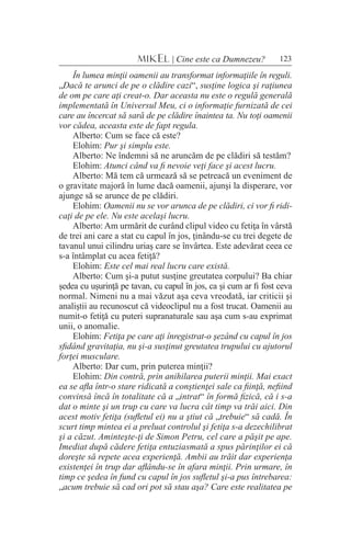 123MIKEL | Cine este ca Dumnezeu?
În lumea minţii oamenii au transformat informaţiile în reguli.
„Dacă te arunci de pe o clădire cazi“, susţine logica şi raţiunea
de om pe care aţi creat-o. Dar aceasta nu este o regulă generală
implementată în Universul Meu, ci o informaţie furnizată de cei
care au încercat să sară de pe clădire înaintea ta. Nu toţi oamenii
vor cădea, aceasta este de fapt regula.
Alberto: Cum se face că este?
Elohim: Pur şi simplu este.
Alberto: Ne îndemni să ne aruncăm de pe clădiri să testăm?
Elohim: Atunci când va fi nevoie veţi face şi acest lucru.
Alberto: Mă tem că urmează să se petreacă un eveniment de
o gravitate majoră în lume dacă oamenii, ajunşi la disperare, vor
ajunge să se arunce de pe clădiri.
Elohim: Oamenii nu se vor arunca de pe clădiri, ci vor fi ridi-
caţi de pe ele. Nu este acelaşi lucru.
Alberto: Am urmărit de curând clipul video cu fetiţa în vârstă
de trei ani care a stat cu capul în jos, ţinându-se cu trei degete de
tavanul unui cilindru uriaş care se învârtea. Este adevărat ceea ce
s-a întâmplat cu acea fetiţă?
Elohim: Este cel mai real lucru care există.
Alberto: Cum şi-a putut susţine greutatea corpului? Ba chiar
şedea cu uşurinţă pe tavan, cu capul în jos, ca şi cum ar fi fost ceva
normal. Nimeni nu a mai văzut aşa ceva vreodată, iar criticii şi
analiştii au recunoscut că videoclipul nu a fost trucat. Oamenii au
numit-o fetiţă cu puteri supranaturale sau aşa cum s-au exprimat
unii, o anomalie.
Elohim: Fetiţa pe care aţi înregistrat-o şezând cu capul în jos
sfidând gravitaţia, nu şi-a susţinut greutatea trupului cu ajutorul
forţei musculare.
Alberto: Dar cum, prin puterea minţii?
Elohim: Din contră, prin anihilarea puterii minţii. Mai exact
ea se afla într-o stare ridicată a conştienţei sale ca fiinţă, nefiind
convinsă încă în totalitate că a „intrat“ în formă fizică, că i s-a
dat o minte şi un trup cu care va lucra cât timp va trăi aici. Din
acest motiv fetiţa (sufletul ei) nu a ştiut că „trebuie“ să cadă. În
scurt timp mintea ei a preluat controlul şi fetiţa s-a dezechilibrat
şi a căzut. Aminteşte-ţi de Simon Petru, cel care a păşit pe ape.
Imediat după cădere fetiţa entuziasmată a spus părinţilor ei că
doreşte să repete acea experienţă. Ambii au trăit dar experienţa
existenţei în trup dar aflându-se în afara minţii. Prin urmare, în
timp ce şedea în fund cu capul în jos sufletul şi-a pus întrebarea:
„acum trebuie să cad ori pot să stau aşa? Care este realitatea pe
 