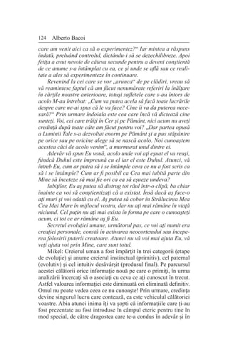 124 Alberto Bacoi
care am venit aici ca să o experimentez?“ Iar mintea a răspuns
îndată, preluând controlul, dictându-i să se dezechilibreze. Apoi
fetiţa a avut nevoie de câteva secunde pentru a deveni conştientă
de ce anume s-a întâmplat cu ea, ce şi unde se află sau ce reali-
tate a ales să experimenteze în continuare.
Revenind la cei care se vor „arunca“ de pe clădiri, vreau să
vă reamintesc faptul că am făcut nenumărate referiri la înălţare
în cărţile noastre anterioare, totuşi sufletele care s-au întors de
acolo M-au întrebat: „Cum va putea acela să facă toate lucrările
despre care ne-ai spus că le va face? Cine îi va da puterea nece-
sară?“ Prin urmare îndoiala este cea care încă vă dictează cine
sunteţi. Voi, cei care trăiţi în Cer şi pe Pământ, nici acum nu aveţi
credinţă după toate câte am făcut pentru voi? „Dar partea opusă
a Luminii Tale s-a dezvoltat enorm pe Pământ şi a pus stăpânire
pe orice sau pe oricine alege să se nască acolo. Noi cunoaştem
acestea căci de acolo venim“, a murmurat unul dintre ei.
Adevăr vă spun Eu vouă, acolo unde voi aţi eşuat el va reuşi,
fiindcă Duhul este împreună cu el iar el este Duhul. Atunci, vă
întreb Eu, cum ar putea să i se întâmple ceva ce nu a fost scris ca
să i se întâmple? Cum ar fi posibil ca Cea mai iubită parte din
Mine să înceteze să mai fie ori ca ea să eşueze undeva?
Iubiţilor, Eu aş putea să distrug tot răul într-o clipă, ba chiar
înainte ca voi să conştientizaţi că a existat. Însă dacă aş face-o
aţi muri şi voi odată cu el. Aş putea să cobor în Strălucirea Mea
Cea Mai Mare în mijlocul vostru, dar nu aţi mai rămâne în viaţă
niciunul. Cel puţin nu aţi mai exista în forma pe care o cunoaşteţi
acum, ci tot ce ar rămâne aş fi Eu.
Secretul evoluţiei umane, următorul pas, ce voi aţi numit era
creaţiei personale, constă în activarea neocortexului sau începe-
rea folosirii puterii creatoare. Atunci nu vă voi mai ajuta Eu, vă
veţi ajuta voi prin Mine, care sunt totul.
Mikel: Creierul uman a fost împărţit în trei categorii (etape
de evoluţie) şi anume creierul instinctual (primitiv), cel paternal
(evolutiv) şi cel intuitiv desăvârşit (produsul final). Pe parcursul
acestei călătorii orice informaţie nouă pe care o primiţi, în urma
analizării încercaţi să o asociaţi cu ceva ce aţi cunoscut în trecut.
Astfel valoarea informaţiei este diminuată ori eliminată definitiv.
Omul nu poate vedea ceea ce nu cunoaşte! Prin urmare, credinţa
devine singurul lucru care contează, ea este vehiculul călătoriei
voastre. Abia atunci inima îţi va şopti că informaţiile care ţi-au
fost prezentate au fost introduse în câmpul eteric pentru tine în
mod special, de către dragostea care te-a condus în adevăr şi în
 