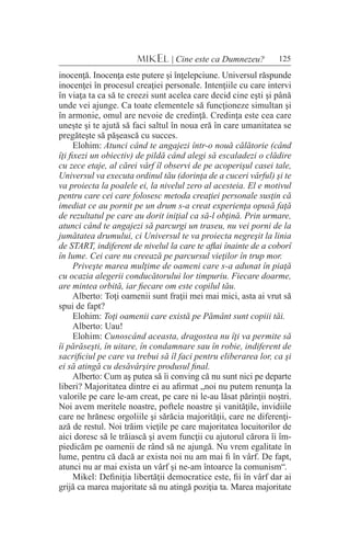 125MIKEL | Cine este ca Dumnezeu?
inocenţă. Inocenţa este putere şi înţelepciune. Universul răspunde
inocenţei în procesul creaţiei personale. Intenţiile cu care intervi
în viaţa ta ca să te creezi sunt acelea care decid cine eşti şi până
unde vei ajunge. Ca toate elementele să funcţioneze simultan şi
în armonie, omul are nevoie de credinţă. Credinţa este cea care
uneşte şi te ajută să faci saltul în noua eră în care umanitatea se
pregăteşte să păşească cu succes.
Elohim: Atunci când te angajezi într-o nouă călătorie (când
îţi fixezi un obiectiv) de pildă când alegi să escaladezi o clădire
cu zece etaje, al cărei vârf îl observi de pe acoperişul casei tale,
Universul va executa ordinul tău (dorinţa de a cuceri vârful) şi te
va proiecta la poalele ei, la nivelul zero al acesteia. El e motivul
pentru care cei care folosesc metoda creaţiei personale susţin că
imediat ce au pornit pe un drum s-a creat experienţa opusă faţă
de rezultatul pe care au dorit iniţial ca să-l obţină. Prin urmare,
atunci când te angajezi să parcurgi un traseu, nu vei porni de la
jumătatea drumului, ci Universul te va proiecta negreşit la linia
de START, indiferent de nivelul la care te aflai înainte de a coborî
în lume. Cei care nu creează pe parcursul vieţilor în trup mor.
Priveşte marea mulţime de oameni care s-a adunat în piaţă
cu ocazia alegerii conducătorului lor timpuriu. Fiecare doarme,
are mintea orbită, iar fiecare om este copilul tău.
Alberto: Toţi oamenii sunt fraţii mei mai mici, asta ai vrut să
spui de fapt?
Elohim: Toţi oamenii care există pe Pământ sunt copiii tăi.
Alberto: Uau!
Elohim: Cunoscând aceasta, dragostea nu îţi va permite să
îi părăseşti, în uitare, în condamnare sau în robie, indiferent de
sacrificiul pe care va trebui să îl faci pentru eliberarea lor, ca şi
ei să atingă cu desăvârşire produsul final.
Alberto: Cum aş putea să îi conving că nu sunt nici pe departe
liberi? Majoritatea dintre ei au afirmat „noi nu putem renunţa la
valorile pe care le-am creat, pe care ni le-au lăsat părinţii noştri.
Noi avem meritele noastre, poftele noastre şi vanităţile, invidiile
care ne hrănesc orgoliile şi sărăcia majorităţii, care ne diferenţi-
ază de restul. Noi trăim vieţile pe care majoritatea locuitorilor de
aici doresc să le trăiască şi avem funcţii cu ajutorul cărora îi îm-
piedicăm pe oamenii de rând să ne ajungă. Nu vrem egalitate în
lume, pentru că dacă ar exista noi nu am mai fi în vârf. De fapt,
atunci nu ar mai exista un vârf şi ne-am întoarce la comunism“.
Mikel: Definiţia libertăţii democratice este, fii în vârf dar ai
grijă ca marea majoritate să nu atingă poziţia ta. Marea majoritate
 