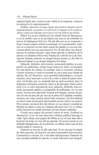 126 Alberto Bacoi
respectă legile tale, vreme în care vârful nu le respectă, ci doar le
inventează şi le implementează.
Elohim: Adevărat vă spun, legile sunt pentru oamenii care le
implementează, nu pentru cei cărora li se impune să le respecte.
Atunci când veţi înţelege acest lucru vă veţi elibera de tiranie.
Mikel: Eu nu am coborât aici să schimb Voia lui Dumnezeu,
ci ca să clarific ceea ce nu aţi înţeles sau ceea ce aţi schimbat cu
privire la înţelegerea Voii Lui. Nu mă aflu aici ca să vă prezint o
nouă viziune asupra ciclului cosmologic al evenimentelor vieţii,
nici să vă prezint cel mai înalt sistem de gândire şi cea mai ino-
vatoare părere ori cea mai atractivă. Eu vă arăt doar cum funcţi-
onează în realitate lucurile. Apoi toate părerile şi abaterile de la
adevăr vor dispărea fără urmă. Împinşi de valorile lor şi de înţe-
legerile limitate oamenii au alergat fiecare pentru el, dar fără să
cunoască faptul ca au alergat împotriva lor înşişi.
Editurile, librăriile, televiziunile, persoanele publice şi com-
paniile de publicitate, refuză tinerii autori pe motiv că mesajele
lor sunt lipsite de valoare. În realitate, însă, ei recunosc valoarea
viziunii acestora şi caută să ascundă cu orice preţ orice formă de
adevăr. De ce? Deoarece, orice posibilă îmbunătăţire a viziunii
maselor, orice încercare a cuiva de a oferi o mână de ajutor ome-
nirii, civilizaţie care se scufundă într-un mod accelerat, duce la
dispariţia sistemului actual de valori şi de percepţii. Dacă oame-
nilor li se va oferi adevărul pe tavă, editurile, librăriile, televizi-
unile, persoanele publice şi companiile de publicitate, nu vor mai
exista. Acesta este adevărul! Sunteţi privilegiaţi, tocmai aţi pri-
mit cel mai de preţ dar pe care aţi fi putut să îl căpătaţi vreodată.
Aceasta este viaţa veşnică, pasul către nemurire. Aţi fost hărăziţi
cu darul vieţii eterne prin intermediul acestei cărţi şi nu numai.
Prin urmare, niciunul din câţi trăiesc şi s-au născut vreodată pe
Pământ nu deţine şi nici nu a deţinut adevărul real. Cei ce trăiesc
astăzi încearcă să vândă minciuni cât mai frumos ambalate.
Citeşte zece pagini din primul volum al seriei „Vorbind cu
Dumnezeu“ şi nu vei mai intra într-o librărie publică întreaga ta
viaţă. Apoi citeşte zece pagini din Biblie şi nu vei mai intra într-o
biserică cât timp vei mai trăi pe planetă. Fă aceste lucruri şi vei
dobândi înţelepciunea, iar în jurul tău vor înflori inimi care au fost
moarte până la venirea ta.
Oamenii au nevoie să afle adevărul. Ei nu mai pot fi minţiţi
de către guverne, de biserică sau prin intermediul televizorului.
Cunoaşterea a crescut. Eu v-am adus înţelepciunea! Oamenii nu
mai acceptă jumătăţi de adevăr, ei caută Adevărul real integral!
 